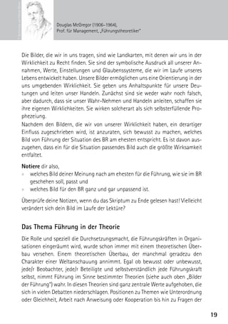 © Zeichnung von Hilmar Röner
                                              Douglas McGregor (1906–1964),
                                              Prof. für Management, „Führungstheoretiker“




                               Die Bilder, die wir in uns tragen, sind wie Landkarten, mit denen wir uns in der
                               Wirklichkeit zu Recht finden. Sie sind der symbolische Ausdruck all unserer An-
                               nahmen, Werte, Einstellungen und Glaubenssysteme, die wir im Laufe unseres
                               Lebens entwickelt haben. Unsere Bilder ermöglichen uns eine Orientierung in der
                               uns umgebenden Wirklichkeit. Sie geben uns Anhaltspunkte für unsere Deu-
                               tungen und leiten unser Handeln. Zunächst sind sie weder wahr noch falsch,
                               aber dadurch, dass sie unser Wahr-Nehmen und Handeln anleiten, schaffen sie
                               ihre eigenen Wirklichkeiten. Sie wirken solcherart als sich selbsterfüllende Pro-
                               phezeiung.
                               Nachdem den Bildern, die wir von unserer Wirklichkeit haben, ein derartiger
                               Einfluss zugeschrieben wird, ist anzuraten, sich bewusst zu machen, welches
                               Bild von Führung der Situation des BR am ehesten entspricht. Es ist davon aus-
                               zugehen, dass ein für die Situation passendes Bild auch die größte Wirksamkeit
                               entfaltet.
                               Notiere dir also,
                               xx welches Bild deiner Meinung nach am ehesten für die Führung, wie sie im BR
                                  geschehen soll, passt und
                               xx welches Bild für den BR ganz und gar unpassend ist.
                               Überprüfe deine Notizen, wenn du das Skriptum zu Ende gelesen hast! Vielleicht
                               verändert sich dein Bild im Laufe der Lektüre?


                               Das Thema Führung in der Theorie
                               Die Rolle und speziell die Durchsetzungsmacht, die Führungskräften in Organi-
                               sationen eingeräumt wird, wurde schon immer mit einem theoretischen Über-
                               bau versehen. Einem theoretischen Überbau, der manchmal geradezu den
                               C
                               ­ harakter einer Weltanschauung annimmt. Egal ob bewusst oder unbewusst,
                               jede/r Beobachter, jede/r Beteiligte und selbstverständlich jede Führungskraft
                               selbst, nimmt Führung im Sinne bestimmter Theorien (siehe auch oben „Bilder
                               der Führung“) wahr. In diesen Theorien sind ganz zentrale Werte aufgehoben, die
                               sich in vielen Debatten niederschlagen. Positionen zu Themen wie Unterordnung
                               oder Gleichheit, Arbeit nach Anweisung oder Kooperation bis hin zu Fragen der

                                                                                                                   19
 