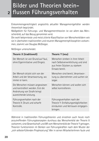 B
      ­ ilder und Theorien beein­
 2    flussen Führungsverhalten
     Einkommensgerechtigkeit angesichts aktueller Managementgehälter werden
     theoretisch begründet.
     Maßgeblich für Führungs- und Managementtheorien ist vor allem das Men-
     schenbild, auf das Bezug genommen wird.
     Die wohl bekannteste und meist zitierte Klassifikation von Menschenbildern wie
     sie in überholten traditionellen und neueren Managementphilosophien vorkom-
     men, stammt von Douglas McGregor.
     McGregor unterscheidet:
      Theorie X (traditionell)               Theorie Y (neu)
      Der Mensch ist von Grund auf faul,     Menschen streben in ihrer Arbeit
      ohne Eigeninitiative und Ehrgeiz.      nach Selbstverwirklichung und sind
                                             aus freien Stücken zu starkem
                                             Einsatz bereit.
      Der Mensch drückt sich von der         Menschen sind bereit, Verantwor-
      Arbeit und der Verantwortung, wo       tung zu übernehmen und suchen sie
      immer er kann.                         sogar.
      Die Menschen müssen angewiesen         Menschen können und wollen sich
      und kontrolliert werden. Erst die      selbst kontrollieren.
      Androhung von Strafe bringt
      ausreichende Leistung.
      Führungsverhalten nach der             Führungsverhalten nach der
      Theorie X: Druck und scharfe           Theorie Y: Entfaltungsmöglichkeiten
      Kontrolle.                             einräumen und Vertrauen entgegen-
                                             bringen.

     Während in traditionellen Führungstheorien und einzelnen auch heute noch
     anzutreffenden Führungskonzepten durchaus das Menschenbild der Theorie X
     vorkommt, sind Gewerkschaft und BR vom Menschenbild der Theorie Y getragen.
     Theorien funktionieren im Denken von Führungskräften nach dem Muster der
     „sich selbsterfüllenden Prophezeiung“. Wer in seinen MitarbeiterInnen faule und

20
 