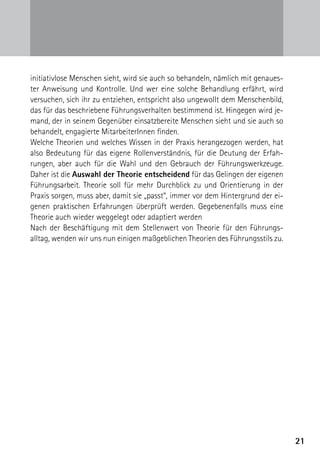 initiativlose Menschen sieht, wird sie auch so behandeln, nämlich mit genaues-
ter Anweisung und Kontrolle. Und wer eine solche Behandlung erfährt, wird
versuchen, sich ihr zu entziehen, entspricht also ungewollt dem Menschenbild,
das für das beschriebene Führungsverhalten bestimmend ist. Hingegen wird je-
mand, der in seinem Gegenüber einsatzbereite Menschen sieht und sie auch so
behandelt, engagierte MitarbeiterInnen finden.
Welche Theorien und welches Wissen in der Praxis herangezogen werden, hat
also Bedeutung für das eigene Rollenverständnis, für die Deutung der Erfah-
rungen, aber auch für die Wahl und den Gebrauch der Führungswerkzeuge.
Daher ist die Auswahl der Theorie entscheidend für das Gelingen der eigenen
Führungsarbeit. Theorie soll für mehr Durchblick zu und Orientierung in der
Praxis sorgen, muss aber, damit sie „passt“, immer vor dem Hintergrund der ei-
genen praktischen Erfahrungen überprüft werden. Gegebenenfalls muss eine
Theorie auch wieder weggelegt oder adaptiert werden
Nach der Beschäftigung mit dem Stellenwert von Theorie für den Führungs­
alltag, wenden wir uns nun einigen maßgeblichen Theorien des Führungsstils zu.




                                                                                 21
 