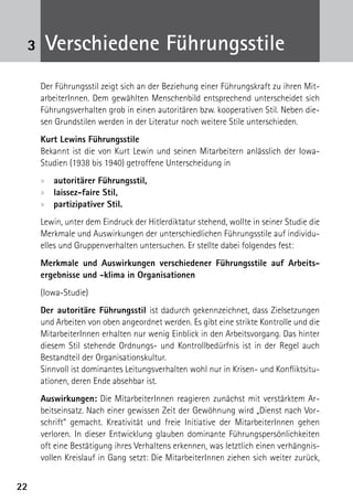 3    Verschiedene Führungsstile
     Der Führungsstil zeigt sich an der Beziehung einer Führungskraft zu ihren Mit-
     arbeiterInnen. Dem gewählten Menschenbild entsprechend unterscheidet sich
     Führungsverhalten grob in einen autoritären bzw. kooperativen Stil. Neben die-
     sen Grundstilen werden in der Literatur noch weitere Stile unterschieden.
     Kurt Lewins Führungsstile
     Bekannt ist die von Kurt Lewin und seinen Mitarbeitern anlässlich der Iowa-
     Studien (1938 bis 1940) getroffene Unterscheidung in
     xx autoritärer Führungsstil,
     xx laissez-faire Stil,
     xx partizipativer Stil.
     Lewin, unter dem Eindruck der Hitlerdiktatur stehend, wollte in seiner Studie die
     Merkmale und Auswirkungen der unterschiedlichen Führungsstile auf individu-
     elles und Gruppenverhalten untersuchen. Er stellte dabei folgendes fest:
     Merkmale und Auswirkungen verschiedener Führungsstile auf Arbeits­
     ergebnisse und -klima in Organisationen
     (Iowa-Studie)
     Der autoritäre Führungsstil ist dadurch gekennzeichnet, dass Zielsetzungen
     und Arbeiten von oben angeordnet werden. Es gibt eine strikte Kontrolle und die
     MitarbeiterInnen erhalten nur wenig Einblick in den Arbeitsvorgang. Das hinter
     diesem Stil stehende Ordnungs- und Kontrollbedürfnis ist in der Regel auch
     Bestandteil der Organisationskultur.
     Sinnvoll ist dominantes Leitungsverhalten wohl nur in Krisen- und Konfliktsitu-
     ationen, deren Ende absehbar ist.
     Auswirkungen: Die MitarbeiterInnen reagieren zunächst mit verstärktem Ar-
     beitseinsatz. Nach einer gewissen Zeit der Gewöhnung wird „Dienst nach Vor-
     schrift“ gemacht. Kreativität und freie Initiative der MitarbeiterInnen gehen
     verloren. In dieser Entwicklung glauben dominante Führungspersönlichkeiten
     oft eine Bestätigung ihres Verhaltens erkennen, was letztlich einen verhängnis-
     vollen Kreislauf in Gang setzt: Die MitarbeiterInnen ziehen sich weiter zurück,


22
 