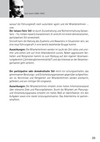 © Interfoto/picturedesk.com


                                              Kurt Lewin (1890–1947)




                              worauf die Führungskraft noch autoritärer agiert und die MitarbeiterInnen …
                              usw.
                              Der laissez-faire Stil ist durch Zurückhaltung und Nichteinmischung (laisser-
                              faire - frz. treiben-lassen) charakterisiert. Er wird oft mit einem demokratischen,
                              partizipativen Stil verwechselt.
                              Sinnvoll kann die Haltung des Zusehens und Abwartens in Situationen sein, wo
                              eine neue Führungskraft in eine bereits bestehende Gruppe kommt.
                              Auswirkungen: Die MitarbeiterInnen werden im Laufe der Zeit ratlos und unsi-
                              cher und ziehen sich auf ihren Arbeitsbereich zurück. Neben aggressivem Ver-
                              halten und Resignation kommt es zum Rückzug auf den eigenen Verantwor-
                              tungsbereich („Schrebergärtnermentalität“) und das Interesse an der Gesamtor-
                              ganisation geht verloren.


                              Der partizipative oder demokratische Stil meint ein Leitungsverhalten, das
                              gemeinsamen Beratungs- und Entscheidungsprozessen gegenüber aufgeschlos-
                              sen ist. Kenntnisse und Fähigkeiten von MitarbeiterInnen werden anerkannt,
                              gefördert und am richtigen Ort eingesetzt.
                              Auswirkungen: Die MitarbeiterInnen erhalten einen hohen Informationsstand
                              über relevante Ziele und Planungsfaktoren. Durch die Mitarbeit am Planungs-
                              und Entscheidungsprozess entsteht ein hohes Maß an Identifikation mit den
                              Aufgaben sowie eine starke Leistungsmotivation. Das Arbeitsklima ist partner-
                              schaftlich.




                                                                                                                    23
 