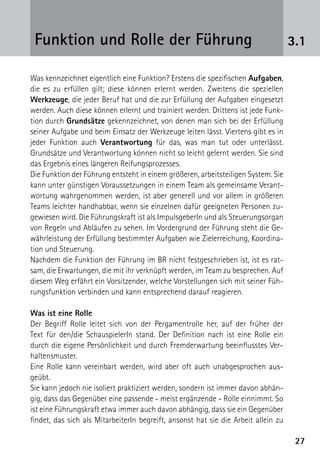 Funktion und Rolle der Führung                                                     3.1

Was kennzeichnet eigentlich eine Funktion? Erstens die spezifischen Aufgaben,
die es zu erfüllen gilt; diese können erlernt werden. Zweitens die speziellen
Werkzeuge, die jeder Beruf hat und die zur Erfüllung der Aufgaben eingesetzt
werden. Auch diese können erlernt und trainiert werden. Drittens ist jede Funk-
tion durch Grundsätze gekennzeichnet, von denen man sich bei der Erfüllung
seiner Aufgabe und beim Einsatz der Werkzeuge leiten lässt. Viertens gibt es in
jeder Funktion auch Verantwortung für das, was man tut oder unterlässt.
Grundsätze und Verantwortung können nicht so leicht gelernt werden. Sie sind
das Ergebnis eines längeren Reifungsprozesses.
Die Funktion der Führung entsteht in einem größeren, arbeitsteiligen System. Sie
kann unter günstigen Voraussetzungen in einem Team als gemeinsame Verant-
wortung wahrgenommen werden, ist aber generell und vor allem in größeren
Teams leichter handhabbar, wenn sie einzelnen dafür geeigneten Personen zu-
gewiesen wird. Die Führungskraft ist als ImpulsgeberIn und als Steuerungsorgan
von Regeln und Abläufen zu sehen. Im Vordergrund der Führung steht die Ge-
währleistung der Erfüllung bestimmter Aufgaben wie Zielerreichung, Koordina-
tion und Steuerung.
Nachdem die Funktion der Führung im BR nicht festgeschrieben ist, ist es rat-
sam, die Erwartungen, die mit ihr verknüpft werden, im Team zu besprechen. Auf
diesem Weg erfährt ein Vorsitzender, welche Vorstellungen sich mit seiner Füh-
rungsfunktion verbinden und kann entsprechend darauf reagieren.

Was ist eine Rolle
Der Begriff Rolle leitet sich von der Pergamentrolle her, auf der früher der
Text für den/die SchauspielerIn stand. Der Definition nach ist eine Rolle ein
durch die eigene Persönlichkeit und durch Fremderwartung beeinflusstes Ver-
haltensmuster.
Eine Rolle kann vereinbart werden, wird aber oft auch unabgesprochen aus­
geübt.
Sie kann jedoch nie isoliert praktiziert werden, sondern ist immer davon abhän-
gig, dass das Gegenüber eine passende - meist ergänzende - Rolle einnimmt. So
ist eine Führungskraft etwa immer auch davon abhängig, dass sie ein Gegenüber
findet, das sich als MitarbeiterIn begreift, ansonst hat sie die Arbeit allein zu

                                                                                     27
 