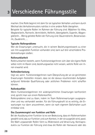 3    Verschiedene Führungsstile
     machen. Eine Rolle beginnt mit dem für sie typischen Verhalten und kann durch
     Wechsel des Verhaltensmusters nahtlos in eine andere Rolle übergehen.
     Beispiele für typische Rollen im Rahmen der Führung sind: Mädchen für Alles,
     WegbereiterIn, PartnerIn, VermittlerIn, HelferIn, IdeengeberIn, ExpertIn, Wogen-
     glätterIn… Wenig geliebte Rollen der Führung sind: DauerrednerIn, Besserwisse-
     rIn, ZaudererIn, …
     Typische Rollenprobleme
     Wer die Erwartungen untersucht, die in seinem Beziehungsnetzwerk zu einer
     von ihm ausgeübten Funktion vorhanden sind, kann auf drei verschiedene Pro-
     blemstellungen stoßen:
     Rollenunklarheit
     Rollenunklarheit besteht, wenn FunktionsträgerInnen sich über die eigene Rolle
     selbst nicht im Klaren sind, beziehungsweise nicht wissen, welche Rolle von ih-
     nen erwartet wird.
     Rollenüberlastung
     liegt vor, wenn FunktionsträgerInnen nach Überprüfung der an sie gerichteten
     Erwartungen feststellen müssen, dass sie die daraus resultierenden Aufgaben
     aufgrund fehlender Qualifizierung oder zeitlichen Problemen nicht schaffen
     können.
     Rollenkonflikt
     Wenn FunktionsträgerInnen mit widersprüchlichen Erwartungen konfrontiert
     sind, spricht man von einem Rollenkonflikt.
     Rollenprobleme sind zu lösen, indem im Team Rollenerwartungen ausgespro-
     chen und neu verhandelt werden. Für die Führungskraft ist es wichtig, die Er-
     wartungen nur dann anzunehmen, wenn sie nach eigenem Dafürhalten auch
     einlösbar sind.
     Das Zusammenspiel von Funktion und Rolle
     Bei der Ausübung einer Funktion ist es von Bedeutung, dass ein Rollenverhalten
     gewählt wird, das zur Funktion und zum Kontext, in der sie ausgeübt wird, passt.
     Die Wahl unpassender Rollen führt zu Widerstand und Verwirrung. Kontrapro-
     duktiv zur Funktion der Führung sind etwa die Rollen der Hanswurst oder des

28
 