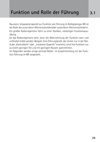 Funktion und Rolle der Führung                                                     3.1

Raunzers. Unpassend speziell zur Funktion von Führung im Kollegialorgan BR ist
die Rolle des autoritären Alleinentscheiders/der autoritären Alleinentscheiderin.
Ein großes Rollenrepertoire führt zu einer flexiblen, vielseitigen Funktionsaus-
übung.
Ist das Rollenrepertoire klein, kann die Wahrnehmung der Funktion starr und
unflexibel erlebt werden. Beispiel: Eine Führungskraft, der immer nur in der Rol-
le der „KontrollorIn“ oder „trockenen ExpertIn“ erscheint, wird ihre Funktion nur
zu einem geringen Teil und mit geringem Nutzen wahrnehmen.
Im Folgenden werden einige zentrale Rollen im Zusammenhang mit der Funk­
tion Führung im BR vorgestellt.




                                                                                     29
 