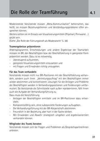 Die Rolle der Teamführung                                                          4.1

Moderierende Vorsitzende müssen „Meta-Kommunikation“ beherrschen, das
heißt, sie müssen Beziehungsthemen und Verständigungsprobleme offen an-
sprechen können.
Weiters sollten sie im Einsatz von Visualisierungsmitteln (Flipchart, Pinnwand …)
geübt sein.
(Siehe „Die Rolle der Führungskraft als ModeratorIn“ S. 38)

Teamergebnisse präsentieren
Arbeitsprogramme, Entscheidungen und andere Ergebnisse der Teamarbeit
müssen im BR, den Beschäftigten bzw. der Geschäftsleitung in geeigneter Form
präsentiert werden. Dazu ist es notwendig,
xx überzeugend aufzutreten,
xx geeignete Visualisierungsmitteln einzusetzen und
xx mit Fragen und Einwänden richtig umzugehen.

Für das Team verhandeln
Vorsitzende müssen nicht nur BR-Positionen mit der Geschäftsleitung verhan-
deln, sondern auch ihren „Vertretungsauftrag“ mit den Beschäftigten immer
wieder abstimmen und konkretisieren. Lösungen für die Anliegen und Probleme
der Beschäftigten werden in Verhandlungspositionen und Forderungen umfor-
muliert. Da Vorsitzende die Schnittstelle nach außen repräsentieren, fällt ihnen
auch die Aufgabe der Verhandlungsführung zu.
Dazu muss die Vorsitzführung
xx Anliegen der Beschäftigten ermitteln und im BR-Positionen dazu entwi-
    ckeln.
xx Kompromissfähig sein, ohne substanzielle Forderungen aufzugeben.
xx Die Verhandlungsführung mit der BR-Körperschaft abstimmen.
xx Freundlich in der Beziehung, aber hart in der Sache bleiben.
xx Mit Einwänden und Abwehr strategisch umgehen und ergebnisorientiert
    verhandeln können.

Mitglieder des Teams beraten
Vorsitzende müssen sich bei Fragen und Problemen als GesprächspartnerInnen
anbieten.

                                                                                     31
 
