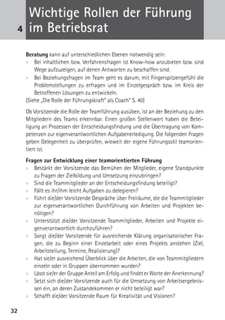 Wichtige Rollen der Führung
 4    im Betriebsrat
     Beratung kann auf unterschiedlichen Ebenen notwendig sein:
     xx Bei inhaltlichen bzw. Verfahrensfragen ist Know-how anzubieten bzw. sind
         Wege aufzuzeigen, auf denen Antworten zu beschaffen sind.
     xx Bei Beziehungsfragen im Team geht es darum, mit Fingerspitzengefühl die
         Problemstellungen zu erfragen und im Einzelgespräch bzw. im Kreis der
         B
         ­ etroffenen Lösungen zu entwickeln.
     (Siehe „Die Rolle der Führungskraft“ als Coach“ S. 40)
     Ob Vorsitzende die Rolle der Teamführung ausüben, ist an der Beziehung zu den
     Mitgliedern des Teams erkennbar. Einen großen Stellenwert haben die Betei­
     ligung an Prozessen der Entscheidungsfindung und die Übertragung von Kom-
     petenzen zur eigenverantwortlichen Aufgabenerledigung. Die folgenden Fragen
     geben ­ elegenheit zu überprüfen, wieweit der eigene Führungsstil teamorien-
              G
     tiert ist.
     Fragen zur Entwicklung einer teamorientierten Führung
     xx Bestärkt der Vorsitzende das Bemühen der Mitglieder, eigene Standpunkte
        zu Fragen der Zielbildung und Umsetzung einzubringen?
     xx Sind die Teammitglieder an der Entscheidungsfindung beteiligt?
     xx Fällt es ihr/ihm leicht Aufgaben zu delegieren?
     xx Führt die/der Vorsitzende Gespräche über Freiräume, die die Teammitglieder
        zur eigenverantwortlichen Durchführung von Arbeiten und Projekten be­
        nötigen?
     xx Unterstützt die/der Vorsitzende Teammitglieder, Arbeiten und Projekte ei-
        genverantwortlich durchzuführen?
     xx Sorgt die/der Vorsitzende für ausreichende Klärung organisatorischer Fra-
        gen, die zu Beginn einer Einzelarbeit oder eines Projekts anstehen (Ziel,
        ­ rbeitsteilung, Termine, Realisierung)?
        A
     xx Hat sie/er ausreichend Überblick über die Arbeiten, die von Teammitgliedern
        einzeln oder in Gruppen übernommen wurden?
     xx Lässt sie/er der Gruppe Anteil am Erfolg und findet er Worte der Aner­kennung?
     xx Setzt sich die/der Vorsitzende auch für die Umsetzung von Arbeitsergebnis-
        sen ein, an deren Zustandekommen er nicht beteiligt war?
     xx Schafft die/der Vorsitzende Raum für Kreativität und Visionen?

32
 