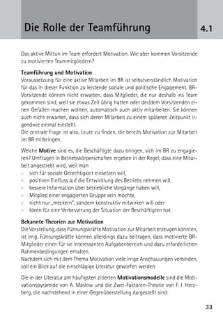 Die Rolle der Teamführung                                                           4.1

Das aktive Mittun im Team erfordert Motivation. Wie aber kommen Vorsitzende
zu motivierten Teammitgliedern?
Teamführung und Motivation
Voraussetzung für eine aktive Mitarbeit im BR ist selbstverständlich Motivation
für das in dieser Funktion zu leistende soziale und politische Engagement. BR-
Vorsitzende können nicht erwarten, dass Mitglieder, die nur deshalb ins Team
gekommen sind, weil sie etwas Zeit übrig hatten oder der/dem Vorsitzenden ei-
nen Gefallen machen wollten, automatisch auch aktiv mitarbeiten. Sie können
auch nicht erwarten, dass sich deren Mitarbeit zu einem späteren Zeitpunkt ir-
gendwie einmal einstellt.
Die zentrale Frage ist also, Leute zu finden, die bereits Motivation zur Mitarbeit
im BR mitbringen.
Welche Motive sind es, die Beschäftigte dazu bringen, sich im BR zu engagie-
ren? Umfragen in Betriebskörperschaften ergeben in der Regel, dass eine Mitar-
beit angestrebt wird, weil man
xx sich für soziale Gerechtigkeit einsetzen will,
xx positiven Einfluss auf die Entwicklung des Betriebs nehmen will,
xx bessere Information über betriebliche Vorgänge haben will,
xx Mitglied einer engagierten Gruppe sein möchte,
xx nicht nur „meckern“, sondern konstruktiv mitwirken will oder
xx Ideen für eine Verbesserung der Situation der Beschäftigten hat.

Bekannte Theorien zur Motivation
Die Vorstellung, dass Führungskräfte Motivation zur Mitarbeit erzeugen könnten,
ist irrig. Führungskräfte können allerdings dazu beitragen, dass motivierte BR-
Mitglieder einen für sie interessanten Aufgabenbereich und dazu erforderlichen
Rahmenbedingungen erhalten.
Nachdem sich mit dem Thema Motivation viele irrige Anschauungen verbinden,
soll ein Blick auf die einschlägige Literatur geworfen werden:
Die in der Literatur am häufigsten zitierten Motivationsmodelle sind die Moti-
vationspyramide von A. Maslow und die Zwei-Faktoren-Theorie von F. I. Herz-
berg, die nachstehend in einer Gegenüberstellung dargestellt sind:

                                                                                      33
 