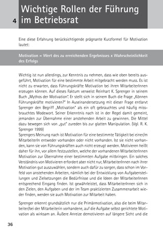 Wichtige Rollen der Führung
 4    im Betriebsrat
     Eine diese Erfahrung berücksichtigende prägnante Kurzformel für Motivation
     lautet:

     Motivation = Wert des zu erreichenden Ergebnisses x Wahrscheinlichkeit
     des Erfolgs


     Wichtig ist nun allerdings, zur Kenntnis zu nehmen, dass wie oben bereits aus-
     geführt, Motivation für eine bestimmte Arbeit mitgebracht werden muss. Es ist
     nicht zu erwarten, dass Führungskräfte Motivation bei ihren MitarbeiterInnen
     erzeugen können. Auf dieses Faktum verweist Reinhart K. Sprenger in seinem
     Buch „Mythos der Motivation“. Er stellt sich in seinem Buch die Frage „Können
     Führungskräfte motivieren?“ In Auseinandersetzung mit dieser Frage entlarvt
     Sprenger den Begriff „Motivation“ als ein oft gebrauchtes und häufig miss-
     brauchtes Modewort. Seiner Erkenntnis nach ist in der Regel damit gemeint,
     jemanden zur Übernahme einer anstehenden Arbeit zu gewinnen. Die Mittel
     dazu bewegen sich von „gut“ zureden bis zur glatten Manipulation. (Vgl. R. K.
     Sprenger 1999)
     Sprengers Meinung nach ist Motivation für eine bestimmte Tätigkeit bei einer/m
     MitarbeiterIn entweder vorhanden oder nicht vorhanden. Ist sie nicht vorhan-
     den, kann sie von Führungskräften auch nicht erzeugt werden. Motivieren heißt
     daher für ihn, vor allem festzustellen, welche der vorhandenen MitarbeiterInnen
     Motivation zur Übernahme einer bestimmten Aufgabe mitbringen. Ein solches
     Verständnis von Motivieren erfordert aber nicht nur, MitarbeiterInnen nach ihrer
     Motivation gut auszuwählen, sondern auch dafür zu sorgen, dass schon im Vor-
     feld von anstehenden Arbeiten, nämlich bei der Entwicklung von Aufgabenstel-
     lungen und Zielsetzungen die Bedürfnisse und die Ideen der MitarbeiterInnen
     entsprechend Eingang finden. Ist gewährleistet, dass MitarbeiterInnen sich in
     den Zielen, den Aufgaben und der im Team praktizierten Zusammenarbeit wie-
     der finden, werden sie auch Motivation zur Mitarbeit haben.

     Sprenger erkennt grundsätzlich nur die Primärmotivation, also die beim Mitar-
     beiter/bei der Mitarbeiterin vorhandene, auf die Aufgabe selbst gerichtete Moti-
     vation als wirksam an. Äußere Anreize demotivieren auf längere Sicht und die

36
 