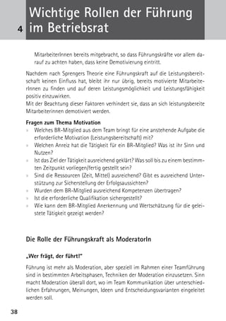 Wichtige Rollen der Führung
 4    im Betriebsrat
        MitarbeiterInnen bereits mitgebracht, so dass Führungskräfte vor allem da-
        rauf zu achten haben, dass keine Demotivierung eintritt.
     Nachdem nach Sprengers Theorie eine Führungskraft auf die Leistungsbereit-
     schaft keinen Einfluss hat, bleibt ihr nur übrig, bereits motivierte Mitarbeite-
     rInnen zu finden und auf deren Leistungsmöglichkeit und Leistungsfähigkeit
     positiv einzuwirken.
     Mit der Beachtung dieser Faktoren verhindert sie, dass an sich leistungsbereite
     Mitarbeiterinnen demotiviert werden.
     Fragen zum Thema Motivation
     xx Welches BR-Mitglied aus dem Team bringt für eine anstehende Aufgabe die
        erforderliche Motivation (Leistungsbereitschaft) mit?
     xx Welchen Anreiz hat die Tätigkeit für ein BR-Mitglied? Was ist ihr Sinn und
        Nutzen?
     xx Ist das Ziel der Tätigkeit ausreichend geklärt? Was soll bis zu einem bestimm-
        ten Zeitpunkt vorliegen/fertig gestellt sein?
     xx Sind die Ressourcen (Zeit, Mittel) ausreichend? Gibt es ausreichend Unter-
        stützung zur Sicherstellung der Erfolgsaussichten?
     xx Wurden dem BR-Mitglied ausreichend Kompetenzen übertragen?
     xx Ist die erforderliche Qualifikation sichergestellt?
     xx Wie kann dem BR-Mitglied Anerkennung und Wertschätzung für die gelei-
        stete Tätigkeit gezeigt werden?



     Die Rolle der Führungskraft als ModeratorIn

     „Wer frägt, der führt!“
     Führung ist mehr als Moderation, aber speziell im Rahmen einer Teamführung
     sind in bestimmten Arbeitsphasen, Techniken der Moderation einzusetzen. Sinn
     macht Moderation überall dort, wo im Team Kommunikation über unterschied-
     lichen Erfahrungen, Meinungen, Ideen und Entscheidungsvarianten eingeleitet
     werden soll.

38
 