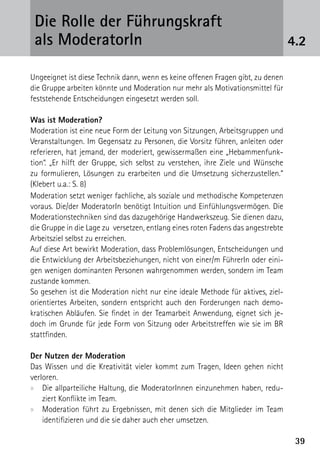 Die Rolle der Führungskraft ­
 als ModeratorIn                                                                  4.2

Ungeeignet ist diese Technik dann, wenn es keine offenen Fragen gibt, zu denen
die Gruppe arbeiten könnte und Moderation nur mehr als Motivationsmittel für
feststehende Entscheidungen eingesetzt werden soll.

Was ist Moderation?
Moderation ist eine neue Form der Leitung von Sitzungen, Arbeitsgruppen und
Veranstaltungen. Im Gegensatz zu Personen, die Vorsitz führen, anleiten oder
referieren, hat jemand, der moderiert, gewissermaßen eine „Hebammenfunk­
tion“. „Er hilft der Gruppe, sich selbst zu verstehen, ihre Ziele und Wünsche
zu formulieren, Lösungen zu erarbeiten und die Umsetzung sicherzustellen.“
(Klebert u.a.: S. 8)
Moderation setzt weniger fachliche, als soziale und methodische Kompetenzen
voraus. Die/der ModeratorIn benötigt Intuition und Einfühlungsvermögen. Die
Moderationstechniken sind das dazugehörige Handwerkszeug. Sie dienen dazu,
die Gruppe in die Lage zu versetzen, entlang eines roten Fadens das angestrebte
Arbeitsziel selbst zu erreichen.
Auf diese Art bewirkt Moderation, dass Problemlösungen, Entscheidungen und
die Entwicklung der Arbeitsbeziehungen, nicht von einer/m FührerIn oder eini-
gen wenigen dominanten Personen wahrgenommen werden, sondern im Team
zustande kommen.
So gesehen ist die Moderation nicht nur eine ideale Methode für aktives, ziel­
orientiertes Arbeiten, sondern entspricht auch den Forderungen nach demo­
kratischen Abläufen. Sie findet in der Teamarbeit Anwendung, eignet sich je­  -
doch im Grunde für jede Form von Sitzung oder Arbeitstreffen wie sie im BR
stattfinden.

Der Nutzen der Moderation
Das Wissen und die Kreativität vieler kommt zum Tragen, Ideen gehen nicht
verloren.
xx Die allparteiliche Haltung, die ModeratorInnen einzunehmen haben, redu-
    ziert Konflikte im Team.
xx Moderation führt zu Ergebnissen, mit denen sich die Mitglieder im Team
    identifizieren und die sie daher auch eher umsetzen.

                                                                                   39
 