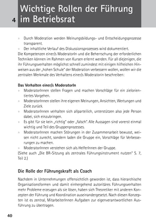 Wichtige Rollen der Führung
 4    im Betriebsrat
     xx Durch Moderation werden Meinungsbildungs- und Entscheidungsprozesse
         transparent.
     xx Der inhaltliche Verlauf des Diskussionsprozesses wird dokumentiert.
     Die Kompetenzen einer/s ModeratorIn und die Beherrschung der erforderlichen
     Techniken können im Rahmen von Kursen erlernt werden. Für all diejenigen, die
     ihr Führungsverhalten möglichst schnell zumindest mit einigen hilfreichen Hin-
     weisen aus der „hohen Schule“ der Moderation verbessern wollen, wollen wir die
     zentralen Merkmale des Verhaltens einer/s Moderatorin beschreiben:

     Das Verhalten einer/s ModeratorIn
     xx ModeratorInnen stellen Fragen und machen Vorschläge für ein zielorien-
          tiertes Vorgehen.
     xx ModeratorInnen stellen ihre eigenen Meinungen, Ansichten, Wertungen und
          Ziele zurück.
     xx ModeratorInnen verhalten sich allparteilich, unterstützen also jede Person
          dabei, sich einzubringen.
     xx Es gibt für sie kein „richtig“ oder „falsch“. Alle Aussagen sind vorerst einmal
          wichtig und Teil des Gruppenprozesses.
     xx ModeratorInnen machen Störungen in der Zusammenarbeit bewusst, wei-
          sen nicht zurecht, sondern laden die Gruppe ein, Vorschläge für Verbesse-
          rungen zu machen.
     xx ModeratorInnen verstehen sich als HelferInnen der Gruppe.
     (Siehe auch „Die BR-Sitzung als zentrales Führungsinstrument nutzen“ S. 7,
     Teil 2.)


     Die Rolle der Führungskraft als Coach
     Nachdem in Unternehmungen offensichtlich geworden ist, dass hierarchische
     Organisationsformen und damit einhergehend autoritäres Führungsverhalten
     mehr Probleme erzeugen als sie lösen, haben sich Theoretiker mit anderen Kon-
     zepten der Führung und Koordination auseinandergesetzt. Nach diesen Konzep-
     ten ist es zentral, MitarbeiterInnen Aufgaben zur eigenverantwortlichen Aus-
     führung zu übertragen.

40
 