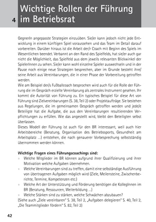 Wichtige Rollen der Führung
 4    im Betriebsrat
     GegnerIn angepasste Strategien einzuüben. Sie/er kann jedoch nicht jede Ent-
     wicklung in einem künftigen Spiel voraussehen und das Team im Detail darauf
     vorbereiten. Darüber hinaus ist die Arbeit der/r Coach mit Beginn des Spiels im
     Wesentlichen beendet. Verbannt an den Rand des Spielfelds, hat sie/er auch gar
     nicht die Möglichkeit, das Spielfeld aus dem jeweils relevanten Blickwinkel der
     SpielerInnen zu sehen. Sie/er kann wohl einzelne Spieler auswechseln und in der
     Pause noch einige neue Strategien besprechen, aber im Grunde besteht ihre/
     seine Arbeit aus Vereinbarungen, die in einer Phase der Vorbereitung getroffen
     werden.
     Wie am Beispiel der/s Fußballcoach besprochen wird auch für die Rolle der Füh-
     rung die im Gespräch erzielte Vereinbarung als zentrales Instrument gesehen. Ihr
     kommt die Autorität von Führung zu. Ein typisches Beispiel für diese Art von
     Führung sind Zielvereinbarungen (S. 38, Teil 2) oder Projektaufträge. Sie bestehen
     aus Regelungen, die im gemeinsamen Gespräch getroffen werden und jede/e
     Beteiligte hat die Aufgabe, die aus den Vereinbarungen resultierenden Ver­
     pflichtungen zu erfüllen. Wie das angestellt wird, bleibt den Beteiligten selbst
     überlassen.
     Dieses Modell der Führung ist auch für den BR interessant, weil auch hier
     A
     ­rbeitsbereiche (Beratung, Organisation des Betriebssports, Gesundheit am
     A
     ­ rbeitsplatz …) entstehen, die nach genauerer Vorbesprechung selbstständig
     übernommen werden können.

     Wichtige Fragen eines Führungscoachings sind:
     xx Welche Mitglieder im BR können aufgrund ihrer Qualifizierung und ihrer
         Motivation welche Aufgaben übernehmen.
     xx Welche Vereinbarungen sind zu treffen, damit eine selbständige Ausführung
         von übertragenen Aufgaben möglich wird (Ziele, Meilensteine, Zwischenbe-
         richte, Termine, Kompetenzen etc.)
     xx Welche Art der Unterstützung und Förderung benötigen die KollegInnen im
         BR (Beratung, Ressourcen, Weiterbildung …)
     xx Welche Stärken sind zu stärken, welche Schwächen abzubauen?
     (Siehe auch „Ziele vereinbaren“ S. 38, Teil 2, „Aufgaben delegieren“ S. 40, Teil 2,
     „Die Teammitglieder fördern“ S. 82, Teil 2)

42
 