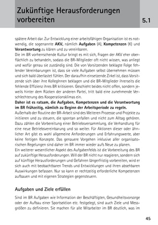 Zukünftige Herausforderungen
 ­vorbereiten                                                                         5.1

spätere Arbeit dar. Zur Entwicklung einer arbeitsfähigen Organisation ist es not-
wendig, die sogenannte AKV, nämlich Aufgaben (A), Kompetenzen (K) und
Verantwortung zu klären und zu vereinbaren.
Die im BR vorherrschende Kultur bringt es mit sich, Fragen der AKV eher ober-
flächlich zu behandeln, sodass die BR-Mitglieder oft nicht wissen, was anliegt
und wofür genau sie zuständig sind. Die von Vorsitzenden beklagte Folge feh-
lender Vereinbarungen ist, dass sie viele Aufgaben selbst übernehmen müssen
und sich bald überlastet fühlen. Der daraufhin einsetzende Zirkel ist, dass Vorsit-
zende sich über ihre KollegInnen beklagen und die BR-Mitglieder ihrerseits die
fehlende Effizienz ihres BR kritisieren. Geschieht beides nicht offen, sondern je-
weils hinter dem Rücken der anderen Partei, tritt bald eine zunehmende Ver-
schlechterung des Kooperationsklimas ein.
Daher ist es ratsam, die Aufgaben, Kompetenzen und die Verantwortung
im BR frühzeitig, nämlich zu Beginn der Arbeitsperiode zu regeln.
Außerhalb der Routine der BR-Arbeit sind des Weiteren Prozesse und Projekte zu
initiieren und zu steuern, die spontan anfallen und nicht zum Alltag gehören.
Dazu zählen die Vorbereitung einer Betriebsversammlung, die Verhandlung für
eine neue Betriebsvereinbarung und so weiter. Für Aktionen dieser oder ähn-
licher Art gibt es wohl allgemeine Anforderungen und Erfahrungswerte, aber
keine fertigen Konzepte. Das genauere Vorgehen inklusive aller organisato-
rischen Regelungen sind daher im BR immer wieder aufs Neue zu planen.
Ein weiterer wesentlicher Aspekt des Aufgabenfelds ist die Vorbereitung des BR
auf zukünftige Herausforderungen. Will der BR nicht nur reagieren, sondern sich
auf künftige Herausforderungen und Gefahren längerfristig vorbereiten, wird er
sich auch mit beobachtbaren Trends und Entwicklungen und ihren absehbaren
Auswirkungen befassen. Nur so kann er rechtzeitig erforderliche Kompetenzen
aufbauen und mit eigenen Strategien gegensteuern.


Aufgaben und Ziele erfüllen
Sind im BR Aufgaben wie Information der Beschäftigten, Gesundheitsvorsorge
oder der Aufbau einer Sportsektion etc. festgelegt, sind auch Ziele und Mess­
größen zu definieren. Sie machen für alle Mitarbeiter im BR deutlich, was im

                                                                                       45
 