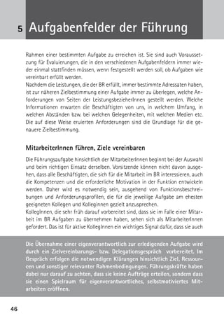 5    Aufgabenfelder der Führung
     Rahmen einer bestimmten Aufgabe zu erreichen ist. Sie sind auch Vorausset-
     zung für Evaluierungen, die in den verschiedenen Aufgabenfeldern immer wie-
     der einmal stattfinden müssen, wenn festgestellt werden soll, ob Aufgaben wie
     vereinbart erfüllt werden.
     Nachdem die Leistungen, die der BR erfüllt, immer bestimmte Adressaten haben,
     ist zur näheren Zielbestimmung einer Aufgabe immer zu überlegen, welche An-
     forderungen von Seiten der LeistungsbezieherInnen gestellt werden. Welche
     Informationen erwarten die Beschäftigten von uns, in welchem Umfang, in
     welchen Abständen bzw. bei welchen Gelegenheiten, mit welchen Medien etc.
     Die auf diese Weise eruierten Anforderungen sind die Grundlage für die ge-
     nauere Zielbestimmung.


     MitarbeiterInnen führen, Ziele vereinbaren
     Die Führungsaufgabe hinsichtlich der MitarbeiterInnen beginnt bei der Auswahl
     und beim richtigen Einsatz derselben. Vorsitzende können nicht davon ausge-
     hen, dass alle Beschäftigten, die sich für die Mitarbeit im BR interessieren, auch
     die Kompetenzen und die erforderliche Motivation in der Funktion entwickeln
     werden. Daher wird es notwendig sein, ausgehend von Funktionsbeschrei-
     bungen und Anforderungsprofilen, die für die jeweilige Aufgabe am ehesten
     geeigneten Kollegen und Kolleginnen gezielt anzusprechen.
     KollegInnen, die sehr früh darauf vorbereitet sind, dass sie im Falle einer Mitar-
     beit im BR Aufgaben zu übernehmen haben, sehen sich als MitarbeiterInnen
     gefordert. Das ist für aktive KollegInnen ein wichtiges Signal dafür, dass sie auch

     Die Übernahme einer eigenverantwortlich zur erledigenden Aufgabe wird
     durch ein Zielvereinbarungs- bzw. Delegationsgespräch vorbereitet. Im
     Gespräch erfolgen die notwendigen Klärungen hinsichtlich Ziel, Ressour-
     cen und sonstiger relevanter Rahmenbedingungen. Führungskräfte haben
     dabei nur darauf zu achten, dass sie keine Aufträge erteilen, sondern dass
     sie einen Spielraum für eigenverantwortliches, selbstmotiviertes Mit­
     arbeiten eröffnen.


46
 