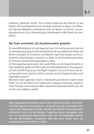 5.1

tatsächlich gebraucht werden. Eine wichtige Ergänzung des Forderns ist das
Fördern. Alle neue MitarbeiterInnen benötigen besonders zu Beginn ihrer Mitar-
beit klärende Gespräche und Beratung. Auch der Besuch von Grund- und auf-
bauenden Kursen ist zur Vorbereitung auf die Mitarbeit im BR hilfreich bis uner-
lässlich.


Das Team entwickeln, die Zusammenarbeit gestalten
Ein neues BR-Kollegium ist noch lange kein Team. Ein funktionierendes Team hat
zur Voraussetzung, dass eine Gemeinsamkeit bei den grundsätzlichen Zielen und
Werten vorhanden ist, Funktionen und Abläufe eingerichtet werden und die er-
forderliche Arbeitsfähigkeit entwickelt ist. Daher ist die Entwicklung des Teams
als eine ganz zentrale Führungsaufgabe zu sehen.
Im Führungsalltag spielt sodann eine große Rolle, wie die Zusammenarbeit im
Team tatsächlich gelebt wird. Wie ist die räumliche Gestaltung im Sitzungsraum,
wie sieht die BR-Sitzung aus, sind Regeln eingeführt, die auf die Kultur der Zu-
sammenarbeit einen positiven Einfluss nehmen, wird die Zusammenarbeit auch
regelmäßig evaluiert?
BR-Teams haben gegenüber Teams in Wirtschaftsunternehmen insofern einen
Vorteil, als hier die Werte eines solidarischen Umgangs miteinander, demokra-
tische Prozesse und emotionale Nähe wesentliche Kulturbestandteile sind. Auf
sie kann gut aufgebaut werden.




Aber Führungskräfte kommen auch im BR nicht darum herum, die Zusam-
menarbeit gezielt zu thematisieren, um gemeinsam die notwendigen Klä-
rungen und Regelungen zu finden, die für eine effektive Zusammenarbeit
erforderlich sind. Es ist ein häufiger Trugschluss, davon auszugehen, dass
eine neu konstituierte Körperschaft sofort die Arbeitsfähigkeit besitzt,
sich den BR-Aufgaben zuzuwenden. Nein das erste Thema eines neu
z
­ usammengetretenen BR ist er selbst.


                                                                                    47
 