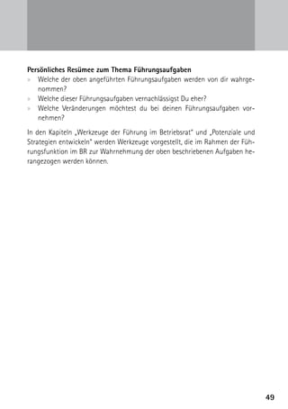 Persönliches Resümee zum Thema Führungsaufgaben
xx Welche der oben angeführten Führungsaufgaben werden von dir wahrge-
   nommen?
xx Welche dieser Führungsaufgaben vernachlässigst Du eher?
xx Welche Veränderungen möchtest du bei deinen Führungsaufgaben vor­
   nehmen?
In den Kapiteln „Werkzeuge der Führung im Betriebsrat“ und „Potenziale und
Strategien entwickeln“ werden Werkzeuge vorgestellt, die im Rahmen der Füh-
rungsfunktion im BR zur Wahrnehmung der oben beschriebenen Aufgaben he-
rangezogen werden können.




                                                                              49
 