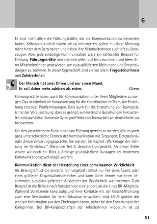 6

Es sind nicht allein die Führungskräfte, die die Kommunikation zu bestreiten
haben. Selbstverständlich haben sie zu informieren, sollen mit ihrer Meinung
nicht hinter dem Berg halten und haben ihre MitarbeiterInnen auch oft zu über-
zeugen. Aber jede einseitige Kommunikation wäre ein schlechtes Beispiel für
Führung. Führungskräfte sind nämlich selbst auf Informationen und Ideen ih-
rer MitarbeiterInnen angewiesen, um zu qualifizierten Meinungen und Entschei-
dungen zu kommen. In dieser Eigenschaft sind sie vor allem FragestellerInnen
und ZuhörerInnen.
  Der Mensch hat zwei Ohren und nur einen Mund.
  Er soll daher mehr zuhören als reden.                                     Cicero
Führungskräfte haben auch für Kommunikation unter ihren Mitgliedern zu sor-
gen. Das ist nämlich die Voraussetzung für die Koordination im Team, die Entste-
hung kreativer Problemlösungen. Oder auch für die Entstehung von Teamgeist.
Unter der Voraussetzung, dass es gelingt, symmetrische Beziehungen herzustel-
len, sind auf dieser Ebene die Synergieeffekte von Teamarbeit am deutlichsten zu
beobachten.
Um den verschiedenen Funktionen von Führung gerecht zu werden, gibt es auch
ganz unterschiedliche Formen der Kommunikation wie Sitzungen, Delegations-
oder Zielvereinbarungsgespräche. Sie werden im Kapitel „Werkzeuge der Füh-
rung im Betriebsrat“ (Skriptum Teil 2) detailliert vorgestellt. An dieser Stelle
wollen wir noch ein Blick auf einige grundsätzliche Aussagen der modernen
Kommunikations­psychologie werfen:
Kommunikation dient der Herstellung einer gemeinsamen Wirklichkeit
Als Beteiligte/r ist die einzelne Führungskraft selbst nur Teil eines Teams oder
eines größeren Organisationsbereiches und kann daher immer nur einen be-
stimmten, subjektiv gefärbten Ausschnitt der Wirklichkeit wahrnehmen. Zum
Beispiel ist die Brille einer/s Vorsitzenden eine andere als die eines BR-Mitglieds.
Während Vorsitzende etwa aufgrund ihrer Kontakte mit der Geschäftführung
auch eher Verständnis für deren Situation entwickeln, sind BR-Mitglieder, die
weniger Information aus den Chefetagen haben, näher bei den Erwartungen der
KollegInnen. Bei BR-Körperschaften der ArbeiterInnen wiederum ist zu

                                                                                       51
 