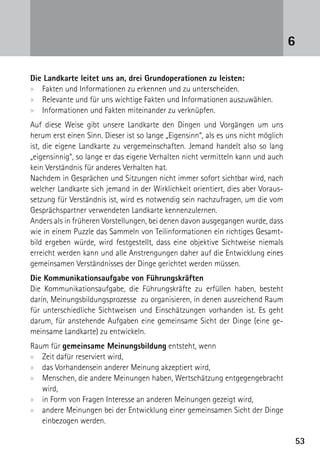 6

Die Landkarte leitet uns an, drei Grundoperationen zu leisten:
xx Fakten und Informationen zu erkennen und zu unterscheiden.
xx Relevante und für uns wichtige Fakten und Informationen auszuwählen.
xx Informationen und Fakten miteinander zu verknüpfen.
Auf diese Weise gibt unsere Landkarte den Dingen und Vorgängen um uns
h
­ erum erst einen Sinn. Dieser ist so lange „Eigensinn“, als es uns nicht möglich
ist, die eigene Landkarte zu vergemeinschaften. Jemand handelt also so lang
„eigensinnig“, so lange er das eigene Verhalten nicht vermitteln kann und auch
kein Verständnis für anderes Verhalten hat.
Nachdem in Gesprächen und Sitzungen nicht immer sofort sichtbar wird, nach
welcher Landkarte sich jemand in der Wirklichkeit orientiert, dies aber Voraus-
setzung für Verständnis ist, wird es notwendig sein nachzufragen, um die vom
Gesprächspartner verwendeten Landkarte kennenzulernen.
Anders als in früheren Vorstellungen, bei denen davon ausgegangen wurde, dass
wie in einem Puzzle das Sammeln von Teilinformationen ein richtiges Gesamt-
bild ergeben würde, wird festgestellt, dass eine objektive Sichtweise niemals
erreicht werden kann und alle Anstrengungen daher auf die Entwicklung eines
gemeinsamen Verständnisses der Dinge gerichtet werden müssen.
Die Kommunikationsaufgabe von Führungskräften
Die Kommunikationsaufgabe, die Führungskräfte zu erfüllen haben, besteht
darin, Meinungsbildungsprozesse zu organisieren, in denen ausreichend Raum
für unterschiedliche Sichtweisen und Einschätzungen vorhanden ist. Es geht
darum, für anstehende Aufgaben eine gemeinsame Sicht der Dinge (eine ge-
meinsame Landkarte) zu entwickeln.
Raum für gemeinsame Meinungsbildung entsteht, wenn
xx Zeit dafür reserviert wird,
xx das Vorhandensein anderer Meinung akzeptiert wird,
xx Menschen, die andere Meinungen haben, Wertschätzung entgegengebracht
   wird,
xx in Form von Fragen Interesse an anderen Meinungen gezeigt wird,
xx andere Meinungen bei der Entwicklung einer gemeinsamen Sicht der Dinge
   einbezogen werden.

                                                                                    53
 