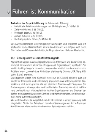6    Führen ist Kommunikation
     Techniken der Gesprächsführung im Rahmen der Führung:
     xx Individuelle Arbeitsvereinbarungen mit BR-Mitgliedern, S. 35 (Teil 2),
     xx Ziele vereinbaren, S. 38 (Teil 2),
     xx Feedback geben, S. 45 (Teil 2),
     xx Aktives Zuhören, S. 43 (Teil 2),
     xx Konfliktgespräche führen, S. 47 (Teil 2).
     Das Aufeinanderprallen unterschiedlicher Meinungen und Interessen wird oft
     als Konflikt erlebt. Dass Konflikte, so belastend sie auch sein mögen, auch einen
     Sinn haben und Chancen beinhalten, ist Gegenstand des nächsten Abschnitts.


     Die Führungskraft als KonfliktmanagerIn
     Als Konflikt werden Auseinandersetzungen um Interessen und Bedürfnisse be-
     zeichnet, die zwischen Menschen, Gruppen und Organisationen stattfinden. Sie
     sind in der Regel negativ konnotiert, werden aber letztlich nur dann zum echten
     Problem, wenn „unvereinbare Aktivitäten gleichzeitig (Schmidt, E.R./Berg, H.G.
     2004, S. 315) antreten“.
     Grundsätzlich jedoch sind Konflikte nicht nur als Störung sondern auch als
     Quelle für Innovation und Entwicklung anzusehen. Aus unterschiedlichen Per-
     spektiven wird mehr gesehen als von einzelnen Personen oder Systemen. Die
     Forderung nach widerspruchs- und konfliktfreien Teams ist also nicht zielfüh-
     rend und wohl auch nicht realistisch. In allen Organisationen und Gruppen be-
     darf es eines Wechsels zwischen Konflikt- und Harmoniephasen, um ein produk-
     tives Klima aufrecht zu erhalten.
     Wie einleitend bereits ausgeführt, ist der Betriebsrat in einem Spannungsfeld
     eingebettet. Die für den Betriebsrat typischen Spannungen werden in Form von
     Konflikten vor allem an den verschiedenen Systemgrenzen sichtbar.




54
 