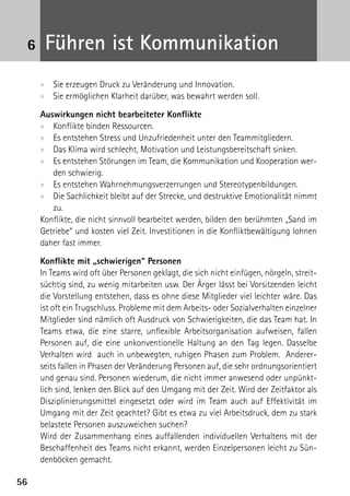 6    Führen ist Kommunikation
     xx Sie erzeugen Druck zu Veränderung und Innovation.
     xx Sie ermöglichen Klarheit darüber, was bewahrt werden soll.

     Auswirkungen nicht bearbeiteter Konflikte
     xx Konflikte binden Ressourcen.
     xx Es entstehen Stress und Unzufriedenheit unter den Teammitgliedern.
     xx Das Klima wird schlecht, Motivation und Leistungsbereitschaft sinken.
     xx Es entstehen Störungen im Team, die Kommunikation und Kooperation wer-
        den schwierig.
     xx Es entstehen Wahrnehmungsverzerrungen und Stereotypenbildungen.
     xx Die Sachlichkeit bleibt auf der Strecke, und destruktive Emotionalität nimmt
        zu.
     Konflikte, die nicht sinnvoll bearbeitet werden, bilden den berühmten „Sand im
     Getriebe“ und kosten viel Zeit. Investitionen in die Konfliktbewältigung lohnen
     daher fast immer.

     Konflikte mit „schwierigen“ Personen
     In Teams wird oft über Personen geklagt, die sich nicht einfügen, nörgeln, streit-
     süchtig sind, zu wenig mitarbeiten usw. Der Ärger lässt bei Vorsitzenden leicht
     die Vorstellung entstehen, dass es ohne diese Mitglieder viel leichter wäre. Das
     ist oft ein Trugschluss. Probleme mit dem Arbeits- oder Sozialverhalten einzelner
     Mitglieder sind nämlich oft Ausdruck von Schwierigkeiten, die das Team hat. In
     Teams etwa, die eine starre, unflexible Arbeitsorganisation aufweisen, fallen
     Personen auf, die eine unkonventionelle Haltung an den Tag legen. Dasselbe
     Verhalten wird auch in unbewegten, ruhigen Phasen zum Problem. Anderer-
     seits fallen in Phasen der Veränderung Personen auf, die sehr ordnungsorientiert
     und genau sind. Personen wiederum, die nicht immer anwesend oder unpünkt-
     lich sind, lenken den Blick auf den Umgang mit der Zeit. Wird der Zeitfaktor als
     Disziplinierungsmittel eingesetzt oder wird im Team auch auf Effektivität im
     Umgang mit der Zeit geachtet? Gibt es etwa zu viel Arbeitsdruck, dem zu stark
     belastete Personen auszuweichen suchen?
     Wird der Zusammenhang eines auffallenden individuellen Verhaltens mit der
     Beschaffenheit des Teams nicht erkannt, werden Einzelpersonen leicht zu Sün-
     denböcken gemacht.

56
 