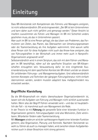 Einleitung
    Dass BR-Vorsitzende sich Kompetenzen des Führens und Managens aneignen,
    ist nicht selbstverständlich. Oft wird eingewendet: „Der BR ist kein Unternehmen
    und kann daher auch nicht geführt und gemanagt werden.“ Dieser Ansicht ist
    insofern zuzustimmen als Führen und Managen im BR mit Sicherheit anders
    geschehen muss, als das in Unternehmen passiert.
    Aber auch im BR ist eine Person gefragt, die das Lösen von Problemen, das For-
    mulieren von Zielen, das Planen, das Überwachen von Umsetzungsprozessen
    oder die Teamentwicklung als ihre Aufgaben wahrnimmt. Und warum sollte
    diese Person sich für diese Aufgaben nicht auch das Know-how aneignen, das
    von Führungskräften in der Wirtschaft und immer mehr auch in Nonprofit-­
    Organisationen angewandt wird?
    Selbstverständlich wird in einem Skriptum, das sich mit dem Führen und Mana-
    gen im BR beschäftigt, näher auf die spezifische Situation von BR-Körper­
    schaften einzugehen sein. Voraussetzung dafür ist eine eingehende Aus­
    einandersetzung mit dem spezifischen Kontext der BR-Arbeit und der an diesem
    Ort anfallenden Führungs- und Managementaufgaben. Und selbstverständlich
    konnten Konzepte und Techniken der gängigen Führungsliteratur nicht einfach
    übernommen werden, sondern mussten adaptiert bzw. maßgeschneidert neu
    entwickelt werden.


    Begriffliche Klarstellung
    Da die BR-Körperschaft ein relativ überschaubarer Organisationsbereich ist,
    lassen sich die Aufgaben von Führung und Managen nicht wirklich auseinander
    halten. Wenn also der Begriff Führen verwendet wird – und das ist hauptsäch-
    lich der Fall – ist manchmal auch von Management die Rede.
    In der Theorie ist mit Führung die personelle Seite einer leitenden Funktion in
    Organisationen gemeint. Führungsaufgaben sind also Motivieren, Ziele verein-
    baren, Mitarbeiter fördern oder Teamentwicklung.
    Mit Managen wiederum wird der sachbezogene Aspekt einer leitenden Funktion
    gemeint, also Organisation, Planung und Kontrolle. Nachdem Vorsitzende so-
    wohl zu führen als auch zu managen haben, wird zwischen diesen Aufgabenbe-
    reichen auch in dieser Broschüre nicht streng getrennt.

6
 