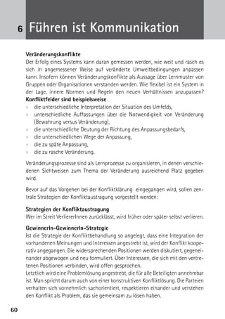 6    Führen ist Kommunikation
     Veränderungskonflikte
     Der Erfolg eines Systems kann daran gemessen werden, wie weit und rasch es
     sich in angemessener Weise auf veränderte Umweltbedingungen anpassen
     kann. Insofern können Veränderungskonflikte als Aussage über Lernmuster von
     Gruppen oder Organisationen verstanden werden. Wie flexibel ist ein System in
     der Lage, innere Normen und Regeln den neuen Verhältnissen anzupassen?
     K
     ­ onfliktfelder sind beispielsweise
     xx die unterschiedliche Interpretation der Situation des Umfelds,
     xx unterschiedliche Auffassungen über die Notwendigkeit von Veränderung
         (Bewahrung versus Veränderung),
     xx die unterschiedliche Deutung der Richtung des Anpassungsbedarfs,
     xx die unterschiedlichen Wege der Anpassung,
     xx die zu späte Anpassung,
     xx die zu rasche Veränderung.
     Veränderungsprozesse sind als Lernprozesse zu organisieren, in denen verschie-
     denen Sichtweisen zum Thema der Veränderung ausreichend Platz gegeben
     wird.
     Bevor auf das Vorgehen bei der Konfliktklärung eingegangen wird, sollen zen-
     trale Strategien der Konfliktaustragung vorgestellt werden:

     Strategien der Konfliktaustragung
     Wer im Streit VerliererInnen zurücklässt, wird früher oder später selbst verlieren.
     GewinnerIn-GewinnerIn-Strategie
     Ist die Strategie der Konfliktbehandlung so angelegt, dass eine Integration der
     vorhandenen Meinungen und Interessen angestrebt ist, wird der Konflikt koope-
     rativ angegangen. Die widersprechenden Positionen werden diskutiert, gegenei-
     nander abgewogen und neu formuliert. Über Interessen, die sich mit den vertre-
     tenen Positionen verbinden, wird offen gesprochen.
     Letztlich wird eine Problemlösung angestrebt, die für alle Beteiligten annehmbar
     ist. Man spricht darum auch von einer konstruktiven Konfliktlösung. Die Parteien
     verhalten sich vornehmlich sachorientiert, respektieren einander und verstehen
     den Konflikt als Problem, das sie gemeinsam zu lösen haben.

60
 