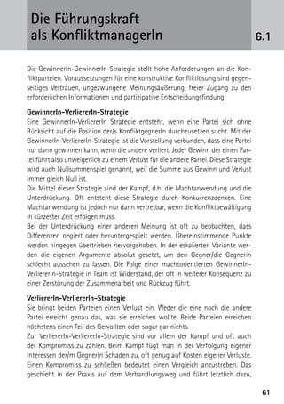 Die Führungskraft
 als KonfliktmanagerIn                                                                6.1

Die GewinnerIn-GewinnerIn-Strategie stellt hohe Anforderungen an die Kon-
fliktparteien. Voraussetzungen für eine konstruktive Konfliktlösung sind gegen-
seitiges Vertrauen, ungezwungene Meinungsäußerung, freier Zugang zu den
erforderlichen Informationen und partizipative Entscheidungsfindung.

GewinnerIn-VerliererIn-Strategie
Eine GewinnerIn-VerliererIn Strategie entsteht, wenn eine Partei sich ohne
Rücksicht auf die Position der/s KonfliktgegnerIn durchzusetzen sucht. Mit der
GewinnerIn-VerliererIn-Strategie ist die Vorstellung verbunden, dass eine Partei
nur dann gewinnen kann, wenn die andere verliert. Jeder Gewinn der einen Par-
tei führt also unweigerlich zu einem Verlust für die andere Partei. Diese Strategie
wird auch Nullsummenspiel genannt, weil die Summe aus Gewinn und Verlust
immer gleich Null ist.
Die Mittel dieser Strategie sind der Kampf, d.h. die Machtanwendung und die
Unterdrückung. Oft entsteht diese Strategie durch Konkurrenzdenken. Eine
Machtanwendung ist jedoch nur dann vertretbar, wenn die Konfliktbewältigung
in kürzester Zeit erfolgen muss.
Bei der Unterdrückung einer anderen Meinung ist oft zu beobachten, dass
D
­ ifferenzen negiert oder heruntergespielt werden. Übereinstimmende Punkte
werden hingegen übertrieben hervorgehoben. In der eskalierten Variante wer-
den die eigenen Argumente absolut gesetzt, um den Gegner/die Gegnerin
schlecht aussehen zu lassen. Die Folge einer machtorientierten GewinnerIn-
VerliererIn-Strategie in Team ist Widerstand, der oft in weiterer Konsequenz zu
einer Zerstörung der Zusammenarbeit und Rückzug führt.

VerliererIn-VerliererIn-Strategie
Sie bringt beiden Parteien einen Verlust ein. Weder die eine noch die andere
Partei erreicht genau das, was sie erreichen wollte. Beide Parteien erreichen
höchstens einen Teil des Gewollten oder sogar gar nichts.
Zur VerliererIn-VerliererIn-Strategie sind vor allem der Kampf und oft auch
der Kompromiss zu zählen. Beim Kampf fügt man in der Verfolgung eigener
Interessen der/m GegnerIn Schaden zu, oft genug auf Kosten eigener Verluste.
Einen Kompromiss zu schließen bedeutet einen Vergleich anzustreben. Das
g
­ eschieht in der Praxis auf dem Verhandlungsweg und führt letztlich dazu,

                                                                                       61
 