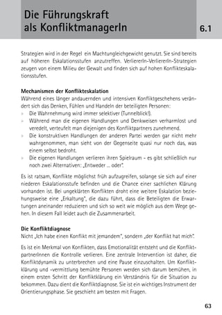 Die Führungskraft
 als KonfliktmanagerIn                                                             6.1

Strategien wird in der Regel ein Machtungleichgewicht genutzt. Sie sind bereits
auf höheren Eskalationsstufen anzutreffen. VerliererIn-VerliererIn-Strategien
zeugen von einem Milieu der Gewalt und finden sich auf hohen Konflikteskala-
tionsstufen.

Mechanismen der Konflikteskalation
Während eines länger andauernden und intensiven Konfliktgeschehens verän-
dert sich das Denken, Fühlen und Handeln der beteiligten Personen:
xx Die Wahrnehmung wird immer selektiver (Tunnelblick!).
xx Während man die eigenen Handlungen und Denkweisen verharmlost und
    veredelt, verteufelt man diejenigen des Konfliktpartners zunehmend.
xx Die konstruktiven Handlungen der anderen Partei werden gar nicht mehr
    wahrgenommen, man sieht von der Gegenseite quasi nur noch das, was
    einem selbst bedroht.
xx Die eigenen Handlungen verlieren ihren Spielraum - es gibt schließlich nur
    noch zwei Alternativen: „Entweder ... oder“. 
Es ist ratsam, Konflikte möglichst früh aufzugreifen, solange sie sich auf einer
niederen Eskalationsstufe befinden und die Chance einer sachlichen Klärung
vorhanden ist. Bei ungeklärten Konflikten droht eine weitere Eskalation bezie-
hungsweise eine „Erkaltung“, die dazu führt, dass die Beteiligten die Erwar-
tungen aneinander reduzieren und sich so weit wie möglich aus dem Wege ge-
hen. In diesem Fall leidet auch die Zusammenarbeit.

Die Konfliktdiagnose
Nicht „Ich habe einen Konflikt mit jemandem“, sondern „der Konflikt hat mich“.
Es ist ein Merkmal von Konflikten, dass Emotionalität entsteht und die Konflikt-
partnerInnen die Kontrolle verlieren. Eine zentrale Intervention ist daher, die
Konfliktdynamik zu unterbrechen und eine Pause einzuschalten. Um Konflikt­
klärung und -vermittlung bemühte Personen werden sich darum bemühen, in
einem ersten Schritt der Konfliktklärung ein Verständnis für die Situation zu
bekommen. Dazu dient die Konfliktdiagnose. Sie ist ein wichtiges Instrument der
Orientierungsphase. Sie geschieht am besten mit Fragen.

                                                                                    63
 