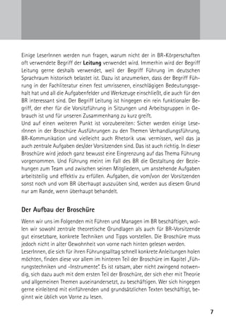 Einige LeserInnen werden nun fragen, warum nicht der in BR-Körperschaften
oft verwendete Begriff der Leitung verwendet wird. Immerhin wird der Begriff
Leitung gerne deshalb verwendet, weil der Begriff Führung im deutschen
Sprachraum historisch belastet ist. Dazu ist anzumerken, dass der Begriff Füh-
rung in der Fachliteratur einen fest umrissenen, einschlägigen Bedeutungsge-
halt hat und all die Aufgabenfelder und Werkzeuge einschließt, die auch für den
BR interessant sind. Der Begriff Leitung ist hingegen ein rein funktionaler Be-
griff, der eher für die Vorsitzführung in Sitzungen und Arbeitsgruppen in Ge-
brauch ist und für unseren Zusammenhang zu kurz greift.
Und auf einen weiteren Punkt ist vorzubereiten: Sicher werden einige Lese-
rInnen in der Broschüre Ausführungen zu den Themen Verhandlungsführung,
BR-Kommunikation und vielleicht auch Rhetorik usw. vermissen, weil das ja
auch zentrale Aufgaben des/der Vorsitzenden sind. Das ist auch richtig. In dieser
Broschüre wird jedoch ganz bewusst eine Eingrenzung auf das Thema Führung
vorgenommen. Und Führung meint im Fall des BR die Gestaltung der Bezie-
hungen zum Team und zwischen seinen Mitgliedern, um anstehende Aufgaben
arbeitsteilig und effektiv zu erfüllen. Aufgaben, die vom/von der Vorsitzenden
sonst noch und vom BR überhaupt auszuüben sind, werden aus diesem Grund
nur am Rande, wenn überhaupt behandelt.


Der Aufbau der Broschüre
Wenn wir uns im Folgenden mit Führen und Managen im BR beschäftigen, wol-
len wir sowohl zentrale theoretische Grundlagen als auch für BR-Vorsitzende
gut einsetzbare, konkrete Techniken und Tipps vorstellen. Die Broschüre muss
jedoch nicht in alter Gewohnheit von vorne nach hinten gelesen werden.
LeserInnen, die sich für ihren Führungsalltag schnell konkrete Anleitungen holen
möchten, finden diese vor allem im hinteren Teil der Broschüre im Kapitel „Füh-
rungstechniken und -Instrumente“. Es ist ratsam, aber nicht zwingend notwen-
dig, sich dazu auch mit dem ersten Teil der Broschüre, der sich eher mit Theorie
und allgemeinen Themen auseinandersetzt, zu beschäftigen. Wer sich hingegen
gerne einleitend mit einführenden und grundsätzlichen Texten beschäftigt, be-
ginnt wie üblich von Vorne zu lesen.

                                                                                    7
 