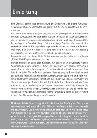 Einleitung
    Eine Checklist gegen Ende der Broschüre gibt Gelegenheit, die eigene Führungs-
    situation genauer zu überprüfen, um gezielt auf die Themen zu stoßen, die inte-
    ressieren.
    Und noch eine weitere Möglichkeit gibt es, um punktgenau zu interessanten
    Inhalten vorzustoßen. Am Ende der Broschüre findest du ein Stichwortverzeich-
    nis, mit dessen Hilfe du mit Sicherheit auf die für dich wichtigen Themen stößt.
    Der vorliegenden Broschüre liegen viele einschlägige Seminarerfahrungen in der
    gewerkschaftlichen Bildungsarbeit zugrunde. Es waren vor allem die Teilneh-
    merInnen, die durch ihre Fragen, ihre Beiträge und ihre Kritik zur Adaptierung
    der theoretischen und praktischen Inhalte beigetragen haben.
    Ihnen möchte ich an dieser Stelle für ihr Interesse und ihre Mitarbeit am Thema
    „Führen im BR“ ganz besonders danken.
    Danken möchte ich auch allen Kollegen, mit denen ich in gewerkschaftlichen
    Seminaren zusammengearbeitet habe. Ihre Ideen und ihre Herangehensweisen
    an das Thema haben die vorliegende Broschüre stark inspiriert. Besonderen Ein-
    fluss hatte dabei Werner Drizhal, von dem die Anregung zur Broschüre kam und
    der auch die Arbeit daran mit großer Aufmerksamkeit begleitete und viele Hin-
    weise beisteuerte. Mein Dank richtet sich auch an Evelyn Blau, deren Wissen um
    Theorie und den spezifischen Kontext der BR-Arbeit sehr bereichernd war. Dank
    schulde ich auch den TrainerInnen Dagmar Stranzinger und Walter Csuvala, die
    wie ich viele Trainings in den Gewerkschaften durchführten und es immer her-
    vorragend verstanden, das komplexe Thema Führung auf seine für die BR-Arbeit
    essenziellen Themenstellungen zu fokussieren.


    Noch eine letzte Bemerkung für alle, die über den Umfang des Skriptums
    erstaunt sind und angesichts der Fülle an Inhalten an der Umsetzbarkeit
    im BR zweifeln. Die hinter dem Skriptum stehende Idee war nicht, dass
    Vorsitzende alles realisieren müssten, was an Theorie und Techniken vor-
    gestellt werden, um gute Führungskräfte zu sein. Angestrebt wurde viel-
    mehr, auf all die Themen einzugehen, auf die Vorsitzende im Rahmen ihrer
    Führungsarbeit stoßen könnten, um ausreichend Informationen und An-
    regungen anzubieten.


8
 