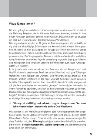 Wozu führen lernen?

Oft wird gefragt, weshalb Führen überhaupt gelernt werden muss. Verbreitet ist
die Meinung, Personen, die in führende Positionen kommen, würden in ihre
neuen Aufgaben doch sehr schnell hineinwachsen. Dass dem nicht so ist, zeigt
ein Blick auf Erfahrungen bei der Bestellung von Vorsitzenden.
Führungsaufgaben werden im BR gerne an Personen vergeben, die kontaktfreu-
dig sind und einschlägige Erfahrungen und Kenntnisse mitbringen. Gern gese-
hen ist, wenn sie sich als Mitglied der Gruppe auf einem bestimmten Gebiet
besonders bewährt haben, zum Beispiel ExpertInnen für arbeitsrechtliche Fragen
geworden sind. Der Vorgangsweise, Personen mit diesen Merkmalen auch Füh-
rungsfunktionen anzubieten, liegt die Vorstellung zugrunde, dass gute Kollegen
und Kolleginnen und inhaltlich versierte BR-Mitglieder auch gute Führungs­
kräfte sein müssten.
Es ist jedoch nicht automatisch so, dass Personen, die mit Kompetenzen und
Qualifikationen in bestimmten Bereichen aufgefallen sind, auch gute Führungs-
kräfte sind. In der Tätigkeit des „Führens“ sind Personen, die das erste Mal eine
leitende Funktion innehaben, in der Regel ungeübt. So liegt es nahe, dass neu
bestellte Führungskräfte auch in ihrer neuen Rolle das alte Verhalten zeigen und
z.B. glauben, sie müssten nur wie vorher „Kumpel“ sein und/oder sich weiter in
ihrem Fachgebiet bewähren, um auch als Führungskraft reüssieren zu können.
Das hat meist zur Konsequenz, dass MitarbeiterInnen erleben, dass „nichts wei-
tergeht“, Initiativen ausbleiben, Entscheidungen nicht gefällt werden und ande-
re wichtige Führungsfunktionen nicht wahrgenommen werden.
➔ ührung ist vielfältig und erfordert eigene Kompetenzen. Sie muss
  F
  daher ebenso erlernt werden wie andere Qualifikationen.

Misstrauisch ist der Meinung zu begegnen, dass Führungseigenschaften ange-
boren wären, es also „geborene“ FührerInnen gäbe und andere, die sich besser
führen lassen. Sicher bringen Personen mehr oder weniger Voraussetzungen für
diese Funktion mit, aber Führung ist wie jede andere berufliche Rolle erlernbar.
Sie erfordert ein Rollenverständnis, soziale Kompetenz und die Beherrschung
einer Reihe von Werkzeugen.

                                                                                    9
 