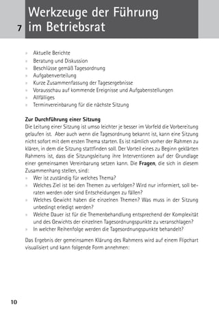 Werkzeuge der Führung
 7    im Betriebsrat
     xx   Aktuelle Berichte
     xx   Beratung und Diskussion
     xx   Beschlüsse gemäß Tagesordnung
     xx   Aufgabenverteilung
     xx   Kurze Zusammenfassung der Tagesergebnisse
     xx   Vorausschau auf kommende Ereignisse und Aufgabenstellungen
     xx   Allfälliges
     xx   Terminvereinbarung für die nächste Sitzung

     Zur Durchführung einer Sitzung
     Die Leitung einer Sitzung ist umso leichter je besser im Vorfeld die Vorbereitung
     gelaufen ist. Aber auch wenn die Tagesordnung bekannt ist, kann eine Sitzung
     nicht sofort mit dem ersten Thema starten. Es ist nämlich vorher der Rahmen zu
     klären, in dem die Sitzung stattfinden soll. Der Vorteil eines zu Beginn geklärten
     Rahmens ist, dass die Sitzungsleitung ihre Interventionen auf der Grundlage
     einer gemeinsamen Vereinbarung setzen kann. Die Fragen, die sich in diesem
     Zusammenhang stellen, sind:
     xx Wer ist zuständig für welches Thema?
     xx Welches Ziel ist bei den Themen zu verfolgen? Wird nur informiert, soll be-
         raten werden oder sind Entscheidungen zu fällen?
     xx Welches Gewicht haben die einzelnen Themen? Was muss in der Sitzung
         unbedingt erledigt werden?
     xx Welche Dauer ist für die Themenbehandlung entsprechend der Komplexität
         und des Gewichts der einzelnen Tagesordnungspunkte zu veranschlagen?
     xx In welcher Reihenfolge werden die Tagesordnungspunkte behandelt?
     Das Ergebnis der gemeinsamen Klärung des Rahmens wird auf einem Flipchart
     visualisiert und kann folgende Form annehmen:




10
 
