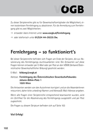 Zu dieser Skriptenreihe gibt es für Gewerkschaftsmitglieder die Möglichkeit, ei-
      nen kostenlosen Fernlehrgang zu absolvieren. Für die Anmeldung zum Fernlehr-
      gang gibt es zwei Möglichkeiten:
        entweder übers Internet unter www.voegb.at/fernlehrgang
      ➔ 
        oder telefonisch unter 01/534 44-39235 Dw.
      ➔ 




      Fernlehrgang – so funktioniert‘s
      Bei dieser Skriptenreihe befinden sich Fragen am Ende der Skripten, die zur Ab-
      solvierung des Fernlehrgangs durchzuarbeiten sind. Die Antworten auf diese
      Fragen können entweder per E-Mail oder per Post an den VÖGB (Verband Öster-
      reichischer Gewerkschaftlicher Bildung) geschickt werden:
      E-Mail:	 bildung@oegb.at
      Adresse:	 Fernlehrgang des Österreichischen Gewerkschaftsbundes
      	         Johann-Böhm-Platz 1
      	         1020 Wien
      Die Antworten werden von den AutorInnen korrigiert und an die AbsenderInnen
      retourniert, daher bitte unbedingt Namen und Adresse/E-Mail-Adresse angeben.
      Wenn alle Fragen einer Skriptenreihe entsprechend beantwortet wurden, wird
      ein Zertifikat für die Absolvierung des Fernlehrgangs ausgestellt und per Post
      zugeschickt.
      Die Fragen zu diesem Skriptum befinden sich auf Seite 103


      Viel Erfolg!




102
 