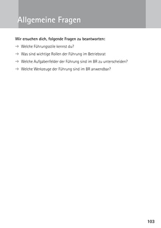 Allgemeine Fragen

Wir ersuchen dich, folgende Fragen zu beantworten:
  Welche Führungsstile kennst du?
➔ 
  Was sind wichtige Rollen der Führung im Betriebsrat
➔ 
  Welche Aufgabenfelder der Führung sind im BR zu unterscheiden?
➔ 
  Welche Werkzeuge der Führung sind im BR anwendbar?
➔ 




                                                                   103
 