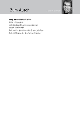 Zum Autor




                                                                  © Petra Spiola
                                            Friedrich Graf-Götz




Mag. Friedrich Graf-Götz
Universitätslektor
selbständiger ­Unternehmensberater
Coach und Trainer
Referent in Seminaren der Gewerkschaften
Teilzeit-Mitarbeiter des Renner-Instituts
 
