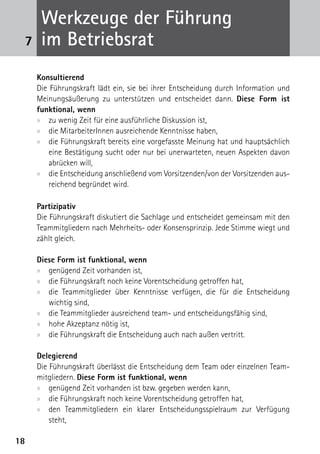 Werkzeuge der Führung
 7    im Betriebsrat
     Konsultierend
     Die Führungskraft lädt ein, sie bei ihrer Entscheidung durch Information und
     Meinungsäußerung zu unterstützen und entscheidet dann. Diese Form ist
     funktional, wenn
     xx zu wenig Zeit für eine ausführliche Diskussion ist,
     xx die MitarbeiterInnen ausreichende Kenntnisse haben,
     xx die Führungskraft bereits eine vorgefasste Meinung hat und hauptsächlich
         eine Bestätigung sucht oder nur bei unerwarteten, neuen Aspekten davon
         abrücken will,
     xx die Entscheidung anschließend vom Vorsitzenden/von der Vorsitzenden aus-
         reichend begründet wird.

     Partizipativ
     Die Führungskraft diskutiert die Sachlage und entscheidet gemeinsam mit den
     Teammitgliedern nach Mehrheits- oder Konsensprinzip. Jede Stimme wiegt und
     zählt gleich.

     Diese Form ist funktional, wenn
     xx genügend Zeit vorhanden ist,
     xx die Führungskraft noch keine Vorentscheidung getroffen hat,
     xx die Teammitglieder über Kenntnisse verfügen, die für die Entscheidung
        wichtig sind,
     xx die Teammitglieder ausreichend team- und entscheidungsfähig sind,
     xx hohe Akzeptanz nötig ist,
     xx die Führungskraft die Entscheidung auch nach außen vertritt.

     Delegierend
     Die Führungskraft überlässt die Entscheidung dem Team oder einzelnen Team-
     mitgliedern. Diese Form ist funktional, wenn
     xx genügend Zeit vorhanden ist bzw. gegeben werden kann,
     xx die Führungskraft noch keine Vorentscheidung getroffen hat,
     xx den Teammitgliedern ein klarer Entscheidungsspielraum zur Verfügung
         steht,

18
 