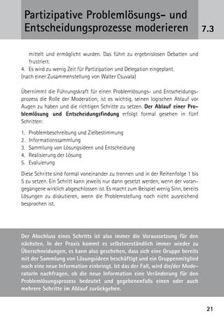 Partizipative Problemlösungs- und
 Entscheidungsprozesse moderieren                                                 7.3

     mittelt und ermöglicht wurden. Das führt zu ergebnislosen Debatten und
     frustriert.
4. 	 Es wird zu wenig Zeit für Partizipation und Delegation eingeplant.
(nach einer Zusammenstellung von Walter Csuvala)

Übernimmt die Führungskraft für einen Problemlösungs- und Entscheidungs-
prozess die Rolle der Moderation, ist es wichtig, seinen logischen Ablauf vor
Augen zu haben und die richtigen Schritte zu setzen. Der Ablauf einer Pro-
blemlösung und Entscheidungsfindung erfolgt formal gesehen in fünf
­Schritten:
1.	 Problembeschreibung und Zielbestimmung
2. 	 Informationssammlung
3.	 Sammlung von Lösungsideen und Entscheidung
4. 	 Realisierung der Lösung
5. 	 Evaluierung
Diese Schritte sind formal voneinander zu trennen und in der Reihenfolge 1 bis
5 zu setzen. Ein Schritt kann jeweils nur dann gesetzt werden, wenn der voran-
gegangene wirklich abgeschlossen ist. Es macht zum Beispiel wenig Sinn, bereits
Lösungen zu diskutieren, wenn die Problemstellung noch nicht ausreichend
besprochen ist.




Der Abschluss eines Schritts ist also immer die Voraussetzung für den
nächsten. In der Praxis kommt es selbstverständlich immer wieder zu
Überschneidungen, es kann also geschehen, dass sich eine Gruppe bereits
mit der Sammlung von Lösungsideen beschäftigt und ein Gruppenmitglied
noch eine neue Information einbringt. Ist das der Fall, wird die/der Mode-
ratorIn nachfragen, ob die neue Information eine Veränderung für den
                                 ­
Problemlösungsprozess bedeutet und gegebenenfalls einen oder auch
mehrere Schritte im Ablauf zurückgehen.


                                                                                   21
 