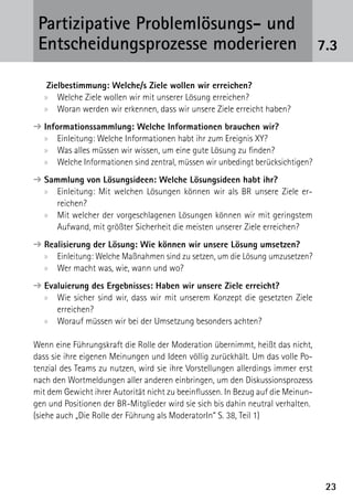 Partizipative Problemlösungs- und
 Entscheidungsprozesse moderieren                                                 7.3

    Zielbestimmung: Welche/s Ziele wollen wir erreichen?
   xx Welche Ziele wollen wir mit unserer Lösung erreichen?
   xx Woran werden wir erkennen, dass wir unsere Ziele erreicht haben?
➔ nformationssammlung: Welche Informationen brauchen wir?
  I
  xx Einleitung: Welche Informationen habt ihr zum Ereignis XY?
  xx Was alles müssen wir wissen, um eine gute Lösung zu finden?
  xx Welche Informationen sind zentral, müssen wir unbedingt berücksichtigen?
➔  ammlung von Lösungsideen: Welche Lösungsideen habt ihr?
  S
  xx Einleitung: Mit welchen Lösungen können wir als BR unsere Ziele er­
      reichen?
  xx Mit welcher der vorgeschlagenen Lösungen können wir mit geringstem
      Aufwand, mit größter Sicherheit die meisten unserer Ziele erreichen?
➔  ealisierung der Lösung: Wie können wir unsere Lösung umsetzen?
  R
  xx Einleitung: Welche Maßnahmen sind zu setzen, um die Lösung umzusetzen?
  xx Wer macht was, wie, wann und wo?
➔  valuierung des Ergebnisses: Haben wir unsere Ziele erreicht?
  E
  xx Wie sicher sind wir, dass wir mit unserem Konzept die gesetzten Ziele
      erreichen?
  xx Worauf müssen wir bei der Umsetzung besonders achten?

Wenn eine Führungskraft die Rolle der Moderation übernimmt, heißt das nicht,
dass sie ihre eigenen Meinungen und Ideen völlig zurückhält. Um das volle Po-
tenzial des Teams zu nutzen, wird sie ihre Vorstellungen allerdings immer erst
nach den Wortmeldungen aller anderen einbringen, um den Diskussionsprozess
mit dem Gewicht ihrer Autorität nicht zu beeinflussen. In Bezug auf die Meinun-
gen und Positionen der BR-Mitglieder wird sie sich bis dahin neutral verhalten.
(siehe auch „Die Rolle der Führung als ModeratorIn“ S. 38, Teil 1)




                                                                                   23
 