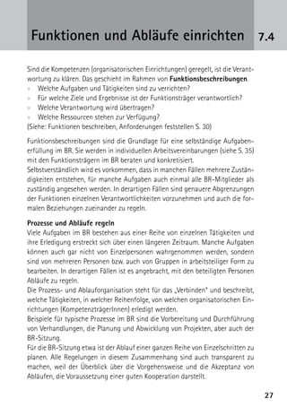 Funktionen und Abläufe einrichten 7.4

Sind die Kompetenzen (organisatorischen Einrichtungen) geregelt, ist die Verant-
wortung zu klären. Das geschieht im Rahmen von Funktionsbeschreibungen.
xx Welche Aufgaben und Tätigkeiten sind zu verrichten?
xx Für welche Ziele und Ergebnisse ist der Funktionsträger verantwortlich?
xx Welche Verantwortung wird übertragen?
xx Welche Ressourcen stehen zur Verfügung?
(Siehe: Funktionen beschreiben, Anforderungen feststellen S. 30)
Funktionsbeschreibungen sind die Grundlage für eine selbständige Aufgaben­
erfüllung im BR. Sie werden in individuellen Arbeitsvereinbarungen (siehe S. 35)
mit den Funktionsträgern im BR beraten und konkretisiert.
Selbstverständlich wird es vorkommen, dass in manchen Fällen mehrere Zustän-
digkeiten entstehen, für manche Aufgaben auch einmal alle BR-Mitglieder als
zuständig angesehen werden. In derartigen Fällen sind genauere Abgrenzungen
der Funktionen einzelnen Verantwortlichkeiten vorzunehmen und auch die for-
malen Beziehungen zueinander zu regeln.

Prozesse und Abläufe regeln
Viele Aufgaben im BR bestehen aus einer Reihe von einzelnen Tätigkeiten und
ihre Erledigung erstreckt sich über einen längeren Zeitraum. Manche Aufgaben
können auch gar nicht von Einzelpersonen wahrgenommen werden, sondern
sind von mehreren Personen bzw. auch von Gruppen in arbeitsteiliger Form zu
bearbeiten. In derartigen Fällen ist es angebracht, mit den beteiligten Personen
Abläufe zu regeln.
Die Prozess- und Ablauforganisation steht für das „Verbinden“ und beschreibt,
welche Tätigkeiten, in welcher Reihenfolge, von welchen organisatorischen Ein-
richtungen (KompetenzträgerInnen) erledigt werden.
Beispiele für typische Prozesse im BR sind die Vorbereitung und Durchführung
von Verhandlungen, die Planung und Abwicklung von Projekten, aber auch der
BR-Sitzung.
Für die BR-Sitzung etwa ist der Ablauf einer ganzen Reihe von Einzelschritten zu
planen. Alle Regelungen in diesem Zusammenhang sind auch transparent zu
machen, weil der Überblick über die Vorgehensweise und die Akzeptanz von
Abläufen, die Voraussetzung einer guten Kooperation darstellt.

                                                                                   27
 