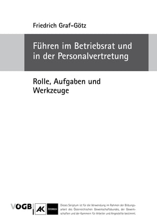 Friedrich Graf-Götz


Führen im ­ etriebsrat und
           B
in der Personalvertretung

Rolle, Aufgaben und
­Werkzeuge




         Dieses Skriptum ist für die Verwendung im Rahmen der Bildungs-
         arbeit des Österreichischen Gewerkschaftsbundes, der Gewerk-
                                       ­
         schaften und der Kammern für Arbeiter und Angestellte bestimmt.
 