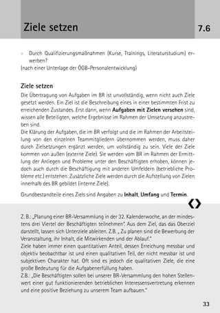 Ziele setzen                                                                         7.6

xx Durch Qualifizierungsmaßnahmen (Kurse, Trainings, Literaturstudium) er-
    werben?
(nach einer Unterlage der ÖGB-Personalentwicklung)


Ziele setzen
Die Übertragung von Aufgaben im BR ist unvollständig, wenn nicht auch Ziele
gesetzt werden. Ein Ziel ist die Beschreibung eines in einer bestimmten Frist zu
erreichenden Zustandes. Erst dann, wenn Aufgaben mit Zielen versehen sind,
wissen alle Beteiligten, welche Ergebnisse im Rahmen der Umsetzung anzustre-
ben sind.
Die Klärung der Aufgaben, die im BR verfolgt und die im Rahmen der Arbeitstei-
lung von den einzelnen Teammitgliedern übernommen werden, muss daher
durch Zielsetzungen ergänzt werden, um vollständig zu sein. Viele der Ziele
kommen von außen (externe Ziele). Sie werden vom BR im Rahmen der Ermitt-
lung der Anliegen und Probleme unter den Beschäftigten erhoben, können je-
doch auch durch die Beschäftigung mit anderen Umfeldern (betriebliche Pro-
bleme etc.) entstehen. Zusätzliche Ziele werden durch die Aufstellung von Zielen
innerhalb des BR gebildet (interne Ziele).
Grundbestandteile eines Ziels sind Angaben zu Inhalt, Umfang und Termin.

                                                                               ❮❯
Z. B.: „Planung einer BR-Versammlung in der 32. Kalenderwoche, an der mindes­
tens drei Viertel der Beschäftigten teilnehmen“. Aus dem Ziel, das das Oberziel
darstellt, lassen sich Unterziele ableiten. Z.B. „ Zu planen sind die Bewerbung der
Veranstaltung, ihr Inhalt, die Mitwirkenden und der Ablauf.“
Ziele haben immer einen quantitativen Anteil, dessen Erreichung messbar und
objektiv beobachtbar ist und einen qualitativen Teil, der nicht messbar ist und
subjektiven Charakter hat. Oft sind es jedoch die qualitativen Ziele, die eine
große Bedeutung für die Aufgabenerfüllung haben.
Z.B.: „Die Beschäftigten sollen bei unserer BR-Versammlung den hohen Stellen-
wert einer gut funktionierenden betrieblichen Interessensvertretung erkennen
und eine positive Beziehung zu unserem Team aufbauen.“

                                                                                       33
 