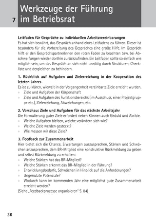 Werkzeuge der Führung
 7    im Betriebsrat
     Leitfaden für Gespräche zu individuellen Arbeitsvereinbarungen
     Es hat sich bewährt, das Gespräch anhand eines Leitfadens zu führen. Dieser ist
     besonders für die Vorbereitung des Gespräches eine große Hilfe. Im Gespräch
     hilft er den GesprächspartnerInnen den roten Faden zu beachten bzw. bei Ab-
     schweifungen wieder dorthin zurückzufinden. Ein Leitfaden sollte so einfach wie
     möglich sein, um das Gespräch an sich nicht unnötig durch Strukturen, Check-
     liste und dergleichen zu behindern.
     1. Rückblick auf Aufgaben und Zielerreichung in der Kooperation des
     letzten Jahres
     Es ist zu klären, wieweit in der Vergangenheit vereinbarte Ziele erreicht wurden.
     xx Ziele und Aufgaben der Körperschaft
     xx Ziele und Aufgaben des Funktionsbereichs (im Ausschuss, einer Projektgrup-
         pe etc.), Zielerreichung, Abweichungen, etc.
     2. Vorschau: Ziele und Aufgaben für das nächste Arbeitsjahr
     Die Formulierung guter Ziele erfordert neben Können auch Geduld und Akribie.
     xx Welche Aufgaben bleiben, welche verändern sich wie?
     xx Welche Ziele werden gesteckt?
     xx Wie messen wir diese Ziele?
     3. Feedback zur Zusammenarbeit
     Hier bietet sich die Chance, Erwartungen auszusprechen, Stärken und Schwä-
     chen anzusprechen, dem BR-Mitglied eine konstruktive Rückmeldung zu geben
     und selbst Rückmeldung zu erhalten:
     xx Welche Stärken hat das BR-Mitglied?
     xx Welche Stärken erkennt das BR-Mitglied in der Führung?
     xx Entwicklungsbedarfe, Schwächen in Hinblick auf die Anforderungen?
     xx Ungenutzte Potenziale?
     xx Wodurch kann im kommenden Jahr eine möglichst gute Zusammenarbeit
         erreicht werden?
     (Siehe „Feedbackprozesse organisieren“ S. 84)




36
 