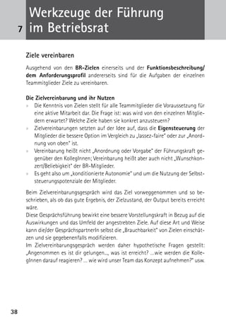 Werkzeuge der Führung
 7    im Betriebsrat
     Ziele vereinbaren
     Ausgehend von den BR-Zielen einerseits und der Funktionsbeschreibung/
     dem Anforderungsprofil andererseits sind für die Aufgaben der einzelnen
     Teammitglieder Ziele zu vereinbaren.

     Die Zielvereinbarung und ihr Nutzen
     xx Die Kenntnis von Zielen stellt für alle Teammitglieder die Voraussetzung für
        eine aktive Mitarbeit dar. Die Frage ist: was wird von den einzelnen Mitglie-
        dern erwartet? Welche Ziele haben sie konkret anzusteuern?
     xx Zielvereinbarungen setzten auf der Idee auf, dass die Eigensteuerung der
        Mitglieder die bessere Option im Vergleich zu „lassez-faire“ oder zur „Anord-
        nung von oben“ ist.
     xx Vereinbarung heißt nicht „Anordnung oder Vorgabe“ der Führungskraft ge-
        genüber den KollegInnen; Vereinbarung heißt aber auch nicht „Wunschkon-
        zert/Beliebigkeit“ der BR-Mitglieder.
     xx Es geht also um „konditionierte Autonomie“ und um die Nutzung der Selbst-
        steuerungspotenziale der Mitglieder.
     Beim Zielvereinbarungsgespräch wird das Ziel vorweggenommen und so be-
     schrieben, als ob das gute Ergebnis, der Zielzustand, der Output bereits erreicht
     wäre.
     Diese Gesprächsführung bewirkt eine bessere Vorstellungskraft in Bezug auf die
     Auswirkungen und das Umfeld der angestrebten Ziele. Auf diese Art und Weise
     kann die/der GesprächspartnerIn selbst die „Brauchbarkeit“ von Zielen einschät-
     zen und sie gegebenenfalls modifizieren.
     Im Zielvereinbarungsgespräch werden daher hypothetische Fragen gestellt:
     „Angenommen es ist dir gelungen..., was ist erreicht? …wie werden die Kolle-
     gInnen darauf reagieren? … wie wird unser Team das Konzept aufnehmen?“ usw.




38
 
