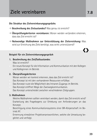 Ziele vereinbaren                                                            7.8

Die Struktur des Zielvereinbarungsgesprächs
➔  eschreibung des Zielzustandes? Was genau ist erreicht?
  B
➔  berprüfungskriterien vereinbaren: Woran werden wir/andere erkennen,
  Ü
  dass das Ziel erreicht ist?
➔  otwendige Maßnahmen zur Unterstützung der Zielerreichung: Was
  N
  wird zur Erreichung des Ziels benötigt, was wirkt unterstützend?

                                                                        ❮❯
Beispiel für ein Zielvereinbarungsgespräch
1.	
   Beschreibung des Ziel/Sollzustandes
	 Was ist erreicht?
»	 Ein neues Konzept für die Information und Kommunikation mit den Kollegen
   und Kolleginnen im Betrieb
2.	Überprüfungskriterien
	 Woran werden wir konkret erkennen, dass das Ziel erreicht ist?
»	 Das Konzept ist mit den vorhandenen Ressourcen erfüllbar.
»	 Das Konzept nutzt die Möglichkeit des Intranet-Zugangs im Betrieb.
»	 Das Konzept eröffnet Wege der Zweiwegkommunikation.
»	 Das Konzept unterscheidet zwischen verschiedenen Zielgruppen.
3. Maßnahmen
	 Welche Maßnahmen sollten vereinbart werden, damit das Ziel erreicht wird?
»	Erarbeitung des Fragebogens zur Erhebung von Anforderungen an das
   ­Konzept.
»	 Besichtigung eines Kommunikationssystems einer BR-Körperschaft im Be-
    trieb XY.
»	 Ernennung eines/einer Projektverantwortlichen, welche die Umsetzung be-
    gleitet und verfolgt.




                                                                               39
 