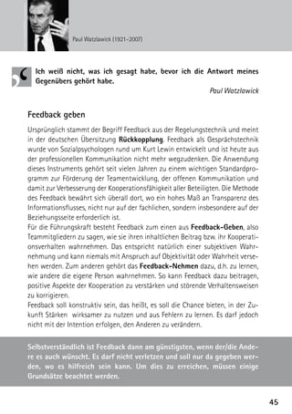 © Kelly Schöbitz/APA/picturedesk.com



                                                      Paul Watzlawick (1921–2007)




                                         Ich weiß nicht, was ich gesagt habe, bevor ich die Antwort meines
                                         G
                                         ­ egenübers gehört habe.
                                                                                            Paul Watzlawick


                                       Feedback geben
                                       Ursprünglich stammt der Begriff Feedback aus der Regelungstechnik und meint
                                       in der deutschen Übersitzung Rückkopplung. Feedback als Gesprächstechnik
                                       wurde von Sozialpsychologen rund um Kurt Lewin entwickelt und ist heute aus
                                       der professionellen Kommunikation nicht mehr wegzudenken. Die Anwendung
                                       dieses Instruments gehört seit vielen Jahren zu einem wichtigen Standardpro-
                                       gramm zur Förderung der Teamentwicklung, der offenen Kommunikation und
                                       damit zur Verbesserung der Kooperationsfähigkeit aller Beteiligten. Die Methode
                                       des Feedback bewährt sich überall dort, wo ein hohes Maß an Transparenz des
                                       Informationsflusses, nicht nur auf der fachlichen, sondern insbesondere auf der
                                       Beziehungsseite erforderlich ist.
                                       Für die Führungskraft besteht Feedback zum einen aus Feedback-Geben, also
                                       Teammitgliedern zu sagen, wie sie ihren inhaltlichen Beitrag bzw. ihr Kooperati-
                                       onsverhalten wahrnehmen. Das entspricht natürlich einer subjektiven Wahr-
                                       nehmung und kann niemals mit Anspruch auf Objektivität oder Wahrheit verse-
                                       hen werden. Zum anderen gehört das Feedback-Nehmen dazu, d.h. zu lernen,
                                       wie andere die eigene Person wahrnehmen. So kann Feedback dazu beitragen,
                                       positive Aspekte der Kooperation zu verstärken und störende Verhaltensweisen
                                       zu korrigieren.
                                       Feedback soll konstruktiv sein, das heißt, es soll die Chance bieten, in der Zu-
                                       kunft Stärken wirksamer zu nutzen und aus Fehlern zu lernen. Es darf jedoch
                                       nicht mit der Intention erfolgen, den Anderen zu verändern.

                                       Selbstverständlich ist Feedback dann am günstigsten, wenn der/die Ande-
                                       re es auch wünscht. Es darf nicht verletzen und soll nur da gegeben wer-
                                       den, wo es hilfreich sein kann. Um dies zu erreichen, müssen einige
                                       Grundsätze beachtet werden.


                                                                                                                          45
 