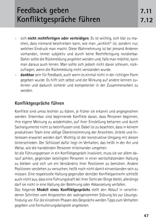 Feedback geben                                                                        7.11
 Konfliktgespräche führen                                                              7.12

xx sich nicht rechtfertigen oder verteidigen. Es ist wichtig, sich klar zu ma-
   chen, dass niemand beschreiben kann, wie man „wirklich“ ist, sondern nur,
   welchen Eindruck man macht. Diese Wahrnehmung ist bei jemand Anderen
   vorhanden, immer subjektiv und durch keine Rechtfertigung revidierbar.
   Daher sollte die Rückmeldung angehört werden und, falls man möchte, kann
   man daraus auch lernen. Man sollte sich jedoch nicht davor scheuen, rück-
   zufragen, wenn die Rückmeldung nicht verstanden wurde.
xx dankbar sein für Feedback, auch wenn es einmal nicht in der richtigen Form
   gegeben wurde. Es hilft sich selbst und die Wirkung auf andere kennen zu-
   lernen und dadurch sicherer und kompetenter in der Zusammenarbeit zu
   werden.


Konfliktgespräche führen
Konflikte sind umso leichter zu klären, je früher sie erkannt und angesprochen
werden. Erkennbar sind beginnende Konflikte daran, dass Personen beginnen,
ihre eigene Meinung zu wiederholen, auf ihrer Einstellung beharren und durch
Sachargumente nicht zu beeinflussen sind. Dabei ist zu beachten, dass in keinem
produktiven Team eine völlige Übereinstimmung der Ansichten, Urteile und In-
teressen erwartet werden darf. Wichtig ist der konstruktive Umgang mit diesen
Unterschieden. Der Schlüssel dafür liegt im Verhalten, das heißt in der Art und
Weise, wie die handelnden Personen miteinander umgehen.
Ist die Führungsperson in ein Konfliktgespräch involviert, muss sie vor allem da-
rauf achten, gegenüber beteiligten Personen in einer wertschätzenden Haltung
zu bleiben und sich um ein Verständnis ihrer Positionen zu bemühen. Andere
Positionen verstehen zu versuchen, heißt noch nicht damit einverstanden sein zu
müssen. Eine respektvolle Haltung gegenüber dem/der KonfliktpartnerIn schließt
auch nicht aus, dass eine Führungskraft bei ihrer Sicht der Dinge bleibt, allerdings
darf sie nicht in eine Haltung der Belehrung oder Abkanzelung verfallen.
Das folgende Modell eines Konfliktgesprächs stellt den Ablauf in verschie-
denen Schritten vom Ansprechen der wahrgenommen Störung bis zur Lösungs-
findung vor. Für die einzelnen Phasen des Gesprächs werden Tipps zum Verhalten
gegeben und Formulierungsbeispiele angeboten.

                                                                                        47
 