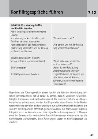 Konfliktgespräche führen                                                          7.12

 Schritt 6: Vereinbarung treffen
 und Konflikt beenden
 A) Bei Einigung auf einer gemeinsame
 Lösung:
 Vereinbarung konkret, detailliert, mit     „Was vereinbaren wir?“
 Terminen versehen ausarbeiten.
 Nach vereinbarter Zeit Fortschritte der    „Wie geht es uns mit der Realisie-
 Realisierung überprüfen und die Lösung     rung unserer Vereinbarung?“
 bei Bedarf nachbessern.

 B) Wenn Lösung nicht möglich:
 Vertagen (festen Termin vereinbaren)       „Wann wollen wir unsere Ge-
                                            spräche fortsetzen?“
 Sinnfrage stellen                          „Hältst du eine Fortsetzung
                                            unserer Gespräche sinnvoll?“
 Konfliktdynamik unterbrechen               „Es gibt Probleme, die können wir
                                            nicht lösen, aber wir können
                                            aufhören, uns von ihnen faszinie-
                                            ren zu lassen!“


Übernimmt die Führungskraft in einem Konflikt die Rolle der Vermittlung zwi-
schen Konfliktpartnern, hat sie darauf zu achten, dass ihr Vorgehen für alle Be-
teiligten transparent und nachvollziehbar ist. Die einzelnen Schritte des Vorge-
hens sind zu erläutern und mit den Konfliktparteien abzustimmen. In der Mode-
ratorInnenrolle darf sich die Führungskraft nur auf Informationen beziehen, die
von den Konfliktparteien öffentlich gemacht wurden. Zur Wahrung der eigenen
Integrität muss sie Versuche einer einseitigen Beeinflussung abwehren. Werden
etwa im Zwiegespräch vertrauliche Zusatzinformationen eingebracht, ist die
Konfliktpartei aufzufordern, diese Äußerungen später im Konfliktgespräch zu
machen.




                                                                                    49
 