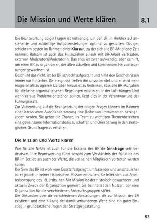 Die Mission und Werte klären                                                        8.1

Die Beantwortung obiger Fragen ist notwendig, um den BR im Hinblick auf an-
stehende und zukünftige Aufgabenstellungen optimal zu gestalten. Das ge-
schieht am besten im Rahmen einer Klausur, zu der sich alle BR-Mitglieder Zeit
nehmen. Ratsam ist auch das Hinzuziehen eines/r mit BR-Arbeit vertrauten,
externen Moderators/Moderatorin. Das alles ist zwar aufwendig, aber es hilft,
um einen BR zu organisieren, der allen aktuellen und kommenden Herausforde-
rungen gewachsen ist.
Geschieht das nicht, ist der BR schlecht aufgestellt und hinkt den Geschehnissen
immer nur hinterher. Die Ereignisse treffen ihn unvorbereitet und er wird mehr
reagieren als zu agieren. Darüber hinaus ist zu bedenken, dass alle BR-Aufgaben
für die keine organisatorischen Regelungen existieren, in der Luft hängen. Und
wenn daraus Probleme entstehen sollten, liegt dies in der Verantwortung der
Führungskraft.
Zur Vorbereitung auf die Beantwortung der obigen Fragen können im Rahmen
einer intensiveren Auseinandersetzung eine Reihe von Instrumenten herange-
zogen werden. Sie geben die Chance, im Team zu wichtigen Themenbereichen
eine gemeinsame Informationsbasis zu schaffen und Orientierung in den strate-
gischen Grundfragen zu erhalten.


Die Mission und Werte klären
Wie für alle NPO’s ist auch für die Existenz des BR die Sinnfrage sehr be­
deutsam. Ihre Beantwortung führt sowohl zum Verständnis der Funktion des
BR im Betrieb als auch der Werte, die von seinen Mitgliedern vertreten werden
sollen.
Der Sinn des BR ist wohl vom Gesetz festgelegt, umfassender und anschaulicher
ist er jedoch in seiner historischen Mission enthalten. Sie leitet sich aus Arbei-
terbewegung des 19. Jhdts. her. Mit Mission ist der historisch gewachsene und
aktuelle Zweck der Organisation gemeint. Sie beinhaltet den Nutzen, den eine
Organisation für die verschiedenen Anspruchsgruppen stiftet.
Die Diskussion über die verschiedenen Vorstellungen, die zur Mission des BR
existieren und eine Klärung der damit verbundenen Werte sind ein guter Ein-
stieg in grundsätzliche Fragen der Strategiegestaltung.

                                                                                      53
 