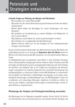 Potenziale und
 8    Strategien entwickeln
     Leitende Fragen zur Klärung von Mission und Wertebasis
     xx Wie verstehen wir unsere Rolle als BR?
     xx Was sehen wir als unsere Verantwortung als Interessensvertreter der Arbeit-
         nehmerInnen?
     xx Welche Werte bilden die Grundlage für unsere Handlungen und unser
         ­Verhalten?
     xx Wie gestalten wir die Beziehung zu unseren Kollegen und Kolleginnen im
         Sinne unserer Werte?
                       ­
     xx Was bedeuten unsere Werte für unsere Zusammenarbeit im Team?
     xx Wie verhalten wir uns gegenüber der Betriebsleitung?
     xx Welche Leitlinien haben wir für den Umgang mit sich widersprechenden
         Anliegen und Interessen?
     Da wie einleitend bereits beschrieben die Werteorientierung der BR-Arbeit eine
     große Bedeutung hat, ist es wichtig, die Diskussion über die Werte bereits im
     Rahmen der Konstituierung des BR einzuleiten, um eine gemeinsamen Basis zu
     finden.
     Im Alltagsbetrieb kann es geschehen, dass Werte in einer konkreten Situation
     leicht unterschiedliche Auslegungen können erfahren. Daher entstehen dem BR
     bei Fragen der Wertehaltung ohne vorangegangene Klärung auch leicht Anlässe
     für Konflikte. Zum Beispiel: Wie ist mit Fragen der Transparenz bei Verhand-
     lungen umzugehen? Zu welchem Zeitpunkt einer laufenden Verhandlung sind
     die Beschäftigten zu informieren? Wann sind die BR-Mitglieder zu informieren?
     Um der Gefahr von Konflikten in Wertefragen vorzubeugen, ist es ratsam, dies-
     bezügliche Erwartungen von Beschäftigten bzw. von BR-Mitgliedern immer mit
     zu bedenken und notwendige Klärungen möglichst im Vorfeld zu treffen. So
     wird es auch möglich, vorhandene Erwartungen zu berücksichtigen und die ei-
     gene Position zu argumentieren.


     Werkzeuge der Analyse und Strategieentwicklung anwenden

     Die Werkzeuge, die im Folgenden vorgestellt werden, führen Schritt für Schritt
     zu Informationen, die zur Entwicklung einer zukunftsorientierten Strategie und

54
 