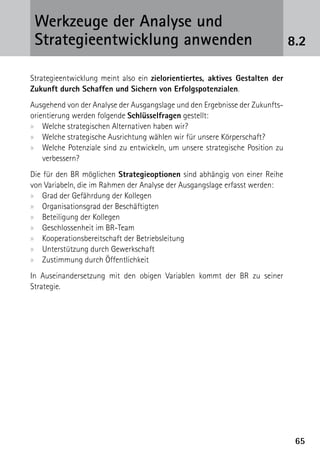 Werkzeuge der Analyse und
 ­Strategieentwicklung anwenden                                               8.2

Strategieentwicklung meint also ein zielorientiertes, aktives Gestalten der
Zukunft durch Schaffen und Sichern von Erfolgspotenzialen.
Ausgehend von der Analyse der Ausgangslage und den Ergebnisse der Zukunfts-
orientierung werden folgende Schlüsselfragen gestellt:
xx Welche strategischen Alternativen haben wir?
xx Welche strategische Ausrichtung wählen wir für unsere Körperschaft?
xx Welche Potenziale sind zu entwickeln, um unsere strategische Position zu
    verbessern?
Die für den BR möglichen Strategieoptionen sind abhängig von einer Reihe
von Variabeln, die im Rahmen der Analyse der Ausgangslage erfasst werden:
xx Grad der Gefährdung der Kollegen
xx Organisationsgrad der Beschäftigten
xx Beteiligung der Kollegen
xx Geschlossenheit im BR-Team
xx Kooperationsbereitschaft der Betriebsleitung
xx Unterstützung durch Gewerkschaft
xx Zustimmung durch Öffentlichkeit
In Auseinandersetzung mit den obigen Variablen kommt der BR zu seiner
­Strategie.




                                                                               65
 